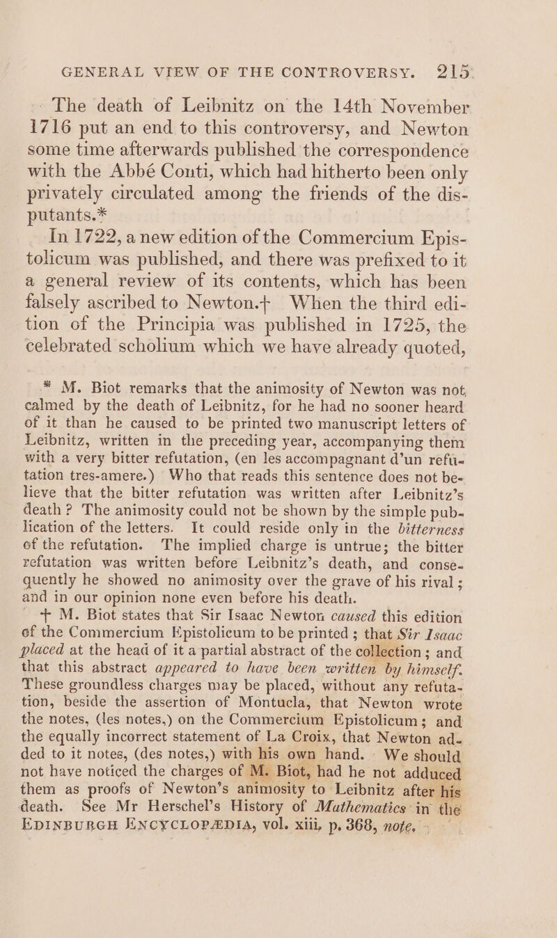 ~The death of Leibnitz on the 14th November 1716 put an end to this controversy, and Newton some time afterwards published the correspondence with the Abbé Conti, which had hitherto been only privately circulated among the friends of the dis- putants.* | In 1722, a new edition of the Commercium Epis- tolicum was published, and there was prefixed to it a general review of its contents, which has been falsely ascribed to Newton.+ When the third edi- tion of the Principia was published in 1725, the celebrated scholium which we have already quoted, * M. Biot remarks that the animosity of Newton was not, calmed by the death of Leibnitz, for he had no sooner heard of it than he caused to be printed two manuscript letters of Leibnitz, written in the preceding year, accompanying them with a very bitter refutation, (en les accompagnant d’un refu- tation tres-amere.) Who that reads this sentence does not be- lieve that the bitter refutation was written after Leibnitz’s death ? The animosity could not be shown by the simple pub- lication of the letters. It could reside only in the bitterness ef the refutation. The implied charge is untrue; the bitter refutation was written before Leibnitz’s death, and conse- quently he showed no animosity over the grave of his rival ; and in our opinion none even before his death. _ ++ M. Biot states that Sir Isaac Newton caused this edition of the Commercium Epistolicum to be printed ; that Sir Isaac placed at the head of it a partial abstract of the collection ; and that this abstract appeared to have been written by himself. These groundless charges may be placed, without any refuta- tion, beside the assertion of Montucla, that Newton wrote the notes, (les notes,) on the Commercium Epistolicum; and the equally incorrect statement of La Croix, that Newton ad. ded to it notes, (des notes,) with his own hand. We should : aia ne 5 not have noticed the charges of Mz Biot, had he not adduced them as proofs of Newton’s animosity to Leibnitz after his death. See Mr Herschel’s History of Muthematics in the EDINBURGH EENCYCLOPADIA, Vol. xiii, p, 368, note, -