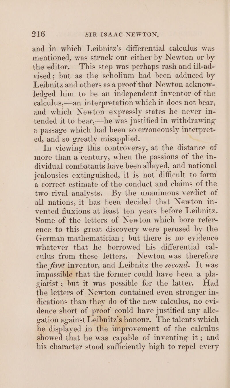 and in which Leibnitz’s differential calculus was mentioned, was struck out either by Newton or by the editor. This step was perhaps rash and ill-ad- vised; but as the scholium had been adduced by Leibnitz and others as a proof that Newton acknow- ledged him to be an independent inventor of the ealculus,—an interpretation which it does not bear, and which Newton expressly states he never in- tended it to bear,—he was justified in withdrawing a passage which had been so erroneously interpret- ed, and so greatly misapplied. In viewing this controversy, at the distance of more than a century, when the passions of the in- dividual combatants have been allayed, and national jealousies extinguished, it is not difficult to form a correct estimate of the conduct and claims of the two rival analysts. By the unanimous verdict of all nations, it has been decided that Newton in- vented fluxions at least ten years before Leibnitz. Some of the letters of Newton which bore refer- ence to this great discovery were perused by the German mathematician ; but there is no evidence whatever that he borrowed his differential cal- culus from these letters. Newton was therefore the first inventor, and Leibnitz the second. It was impossible that the former could have been a pla- giarist ; but it was possible for the latter. Had the letters of Newton contained even stronger in- dications than they do of the new calculus, no evi- dence short of proof could have justified any alle- gation against Leibnitz’s honour. The talents which he displayed in the improvement of the calculus showed that he was capable of inventing it ; and his character stood sufficiently high to repel every