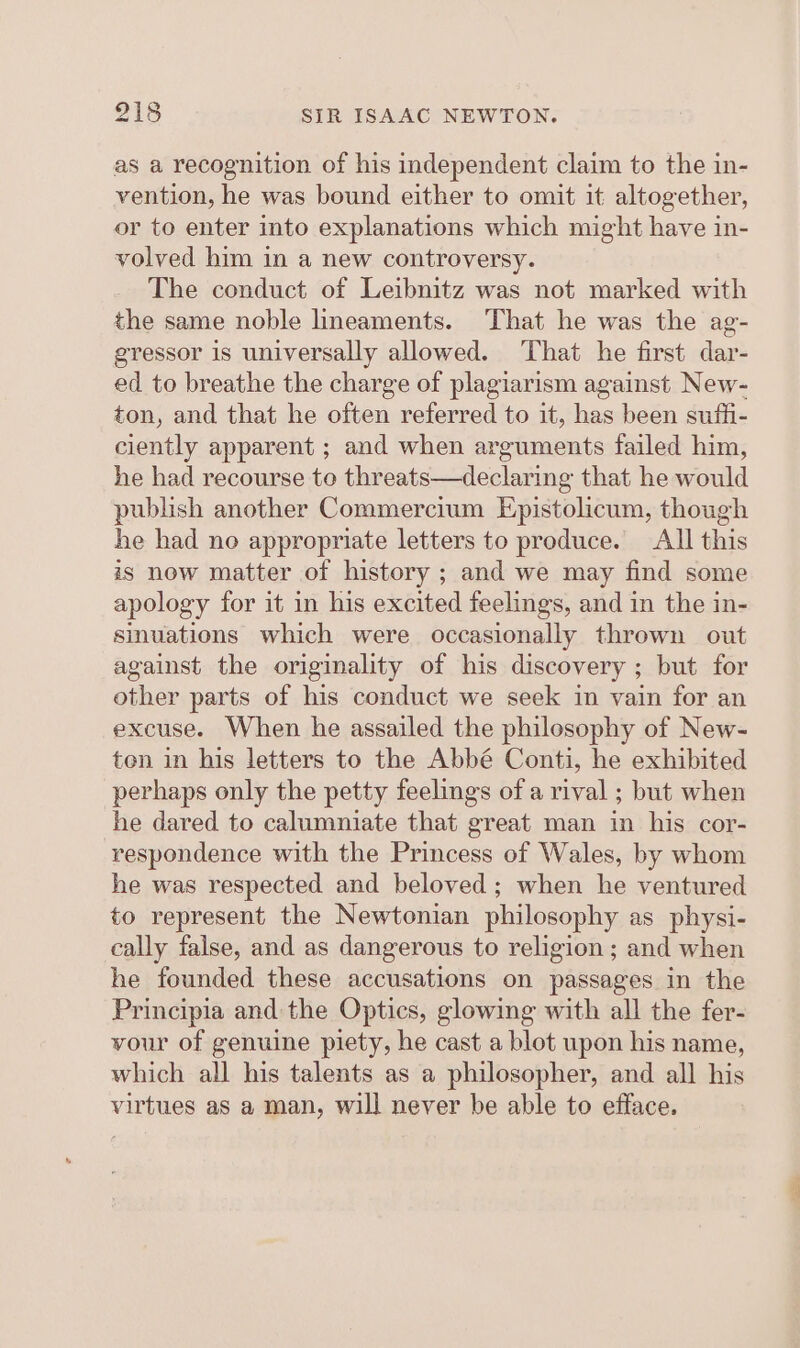 as a recognition of his independent claim to the in- vention, he was bound either to omit it altogether, or to enter into explanations which might have in- volved him in a new controversy. The conduct of Leibnitz was not marked with the same noble lineaments. That he was the ag- egressor is universally allowed. That he first dar- ed to breathe the charge of plagiarism against New- ton, and that he often referred to it, has been suffi- ciently apparent ; and when arguments failed him, he had recourse to threats—declaring that he would publish another Commercium Epistolicum, though he had no appropriate letters to produce. All this iS now matter of history ; and we may find some apology for it in his excited feelings, and in the in- sinuations which were occasionally thrown out against the originality of his discovery ; but for other parts of his conduct we seek in vain for an excuse. When he assailed the philosophy of New- ten in his letters to the Abbé Conti, he exhibited perhaps only the petty feelings of a rival ; but when he dared to calumniate that great man in his cor- respondence with the Princess of Wales, by whom he was respected and beloved; when he ventured to represent the Newtonian philosophy as physi- cally false, and as dangerous to religion ; and when he founded these accusations on passages in the Principia and the Optics, glowing with all the fer- vour of genuine piety, he cast a blot upon his name, which all his talents as a philosopher, and all his virtues as a man, will never be able to efface.