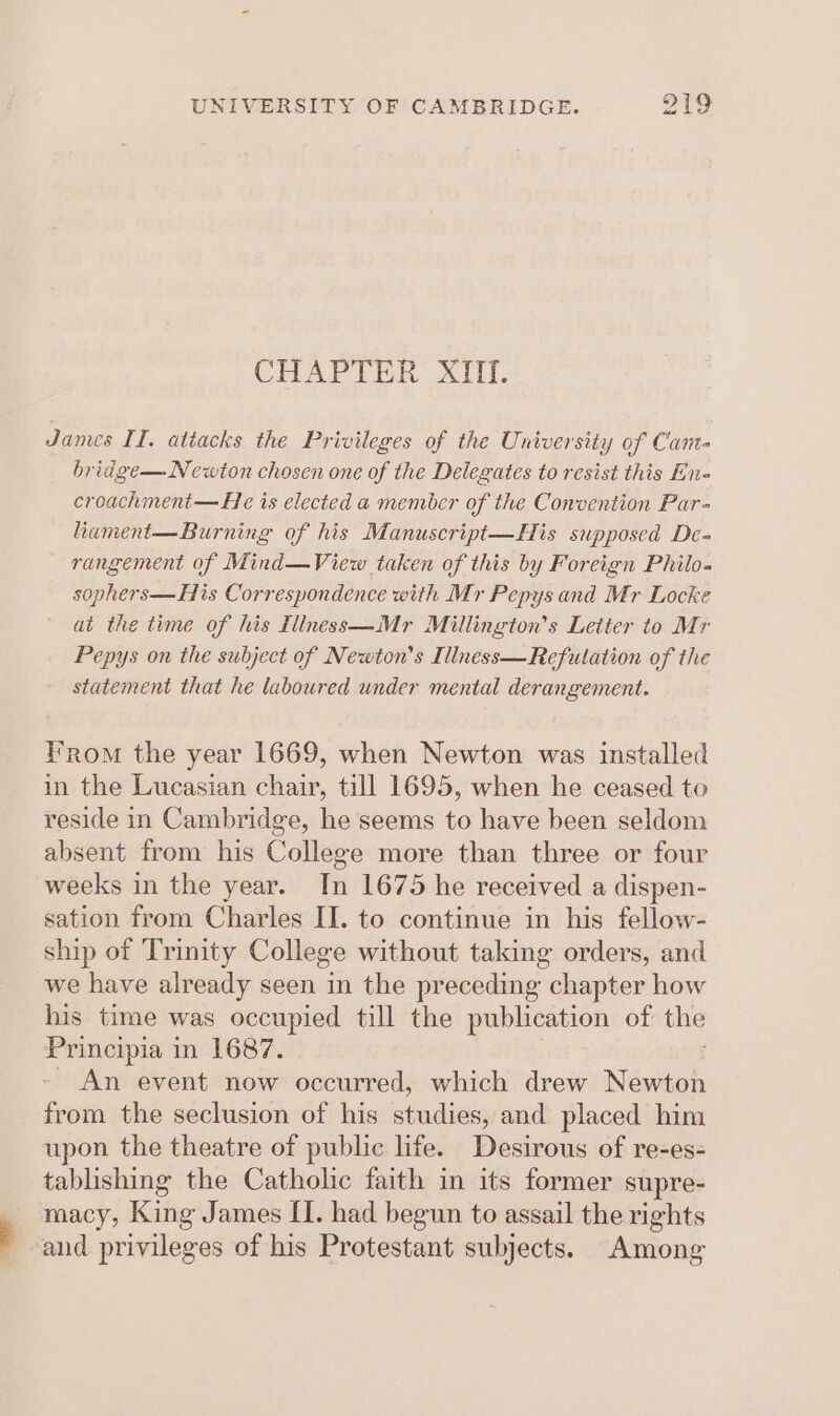 t CHAPTER XIII. James II. attacks the Privileges of the University of Cane bridge— Newton chosen one of the Delegates to resist this En- croachment— He is elected a member of the Convention Par- hament—Burning of his Manuscript—His supposed De- rangement of Mind—View taken of this by Foreign Philo- sophers—His Correspondence with Mr Pepys and Mr Locke at the time of his fliness—Mr Millington’s Letter to Mr Pepys on the subject of Newton’s Illness—Refutation of the statement that he laboured under mental derangement. From the year 1669, when Newton was installed in the Lucasian chair, till 1695, when he ceased to reside in Cambridge, he seems to have been seldom absent from his College more than three or four weeks in the year. In 1675 he received a dispen- sation from Charles II. to continue in his fellow- ship of Trinity College without taking orders, and we have already seen in the preceding chapter how his time was occupied till the publication of the ies! Aleve! in 1687. An event now occurred, which drew Newton from the seclusion of his studies, and placed him upon the theatre of public life. Desirous of re-es- tablishing the Catholic faith in its former supre- macy, King James II. had begun to assail the rights and privileges of his Protestant subjects. Among