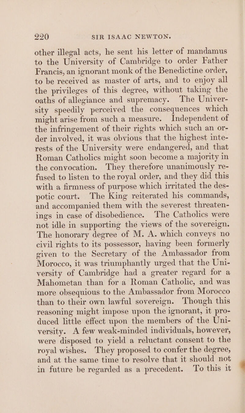 other illegal acts, he sent his letter of mandamus to the University of Cambridge to order Father Francis, an ignorant monk of the Benedictine order, to be received as master of arts, and to enjoy all the privileges of this degree, without taking the oaths of allegiance and supremacy. The Univer- sity speedily perceived the consequences which might arise from such a measure. Independent of the infringement of their rights which such an or- der involved, it was obvious that the highest inte- rests of the University were endangered, and that Roman Catholics might soon become a majority in the convocation. They therefore unanimously re- fused to listen to the royal order, and they did this with a firmness of purpose which irritated the des- potic court. The King reiterated his commands, and accompanied them with the severest threaten- ings in case of disobedience. The Catholics were not idle in supporting the views of the sovereign. The honorary degree of M. A. which conveys no civil rights to its possessor, having been formerly given to the Secretary of the Ambassador from Morocco, it was triumphantly urged that the Uni- versity of Cambridge had a greater regard for a Mahometan than for a Roman Catholic, and was more obsequious to the Ambassador from Morocco than to their own lawful sovereign. Though this reasoning might impose upon the ignorant, it pro- duced little effect upon the members of the Uni- versity. A few weak-minded individuals, however, were disposed to yield a reluctant consent to the royal wishes. They proposed to confer the degree, and at the same time to resolve that it should not in future be regarded as a precedent. To this it