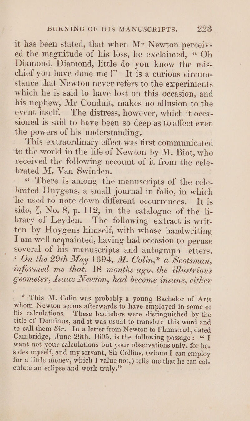 it has been stated, that when Mr Newton perceiv- ed the magnitude of his loss, he exclaimed, “ Oh Diamond, Diamond, little do you know the mis- chief you have done me!” It is a curious circum- stance that Newton never refers to the experiments which he is said to have lost on this occasion, and his nephew, Mr Conduit, makes no allusion to the event itself. The distress, however, which it occa- sioned is said to have been so deep as to affect even the powers of his understanding. This extraordinary effect was first communicated to the world in the life of Newton by M. Biot, who received the following account of it from the cele- brated M. Van Swinden. ‘“‘ There is among the manuscripts of the cele- brated Huygens, a small journal in folio, in which he used to note down different occurrences. It is side, Z, No. 8, p. 112, in the catalogue of the li- brary of Leyden. The following extract is writ- ten by Huygens himself, with whose handwriting J am well acquainted, having had occasion to peruse several of his manuscripts and autograph letters. ‘ On the 29th May 1694, M. Colin,* a Scotsman, informed me that, 18 months ago, the illustrious geometer, Lsaac Newton, had become insane, either * This M. Colin was probably a young Bachelor of Arts whom Newton seems afterwards to have employed in some ot his calculations, These bachelors were distinguished by the title of Dominus, and it was usual to translate this word and to call them Sir. In a letter from Newton to Flamstead, dated Cambridge, June 29th, 1695, is the following passage: “ I want not your calculations but your observations only, for be- sides myself, and my servant, Sir Collins, (whom I can employ for a little money, which I value not,) tells me that he can cal- culate an eclipse and work truly.”