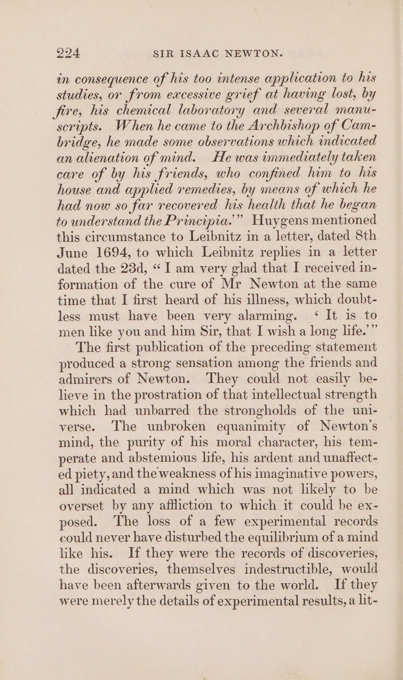 in consequence of his too intense application to his studies, or from excessive grief at having lost, by fire, his chemical laboratory and several manu- scripts. When he came to the Archbishop of Cam- bridge, he made some observations which indicated an alienation of mind. He was immediately taken care of by his friends, who confined him to has house and applied remedies, by means of which he had now so far recovered his health that he began to understand the Principia.” Huygens mentioned this circumstance to Leibnitz in a letter, dated 8th June 1694, to which Leibnitz replies in a letter dated the 23d, “I am very glad that I received in- formation of the cure of Mr Newton at the same time that I first heard of his illness, which doubt- less must have been very alarming. ‘ It is to men like you and him Sir, that I wish a long life.’” The first publication of the preceding statement produced a strong sensation among the friends and admirers of Newton. They could not easily be- lieve in the prostration of that intellectual strength which had unbarred the strongholds of the uni- verse. The unbroken equanimity of Newton's mind, the purity of his moral character, his tem- perate and abstemious life, his ardent and unaffect- ed piety, and the weakness of his imaginative powers, all indicated a mind which was not likely to be overset by any affliction to which it could be ex- posed. The loss of a few experimental records could never have disturbed the equilibrium of a mind like his. If they were the records of discoveries, the discoveries, themselves indestructible, would have been afterwards given to the world. If they were merely the details of experimental results, a lit-