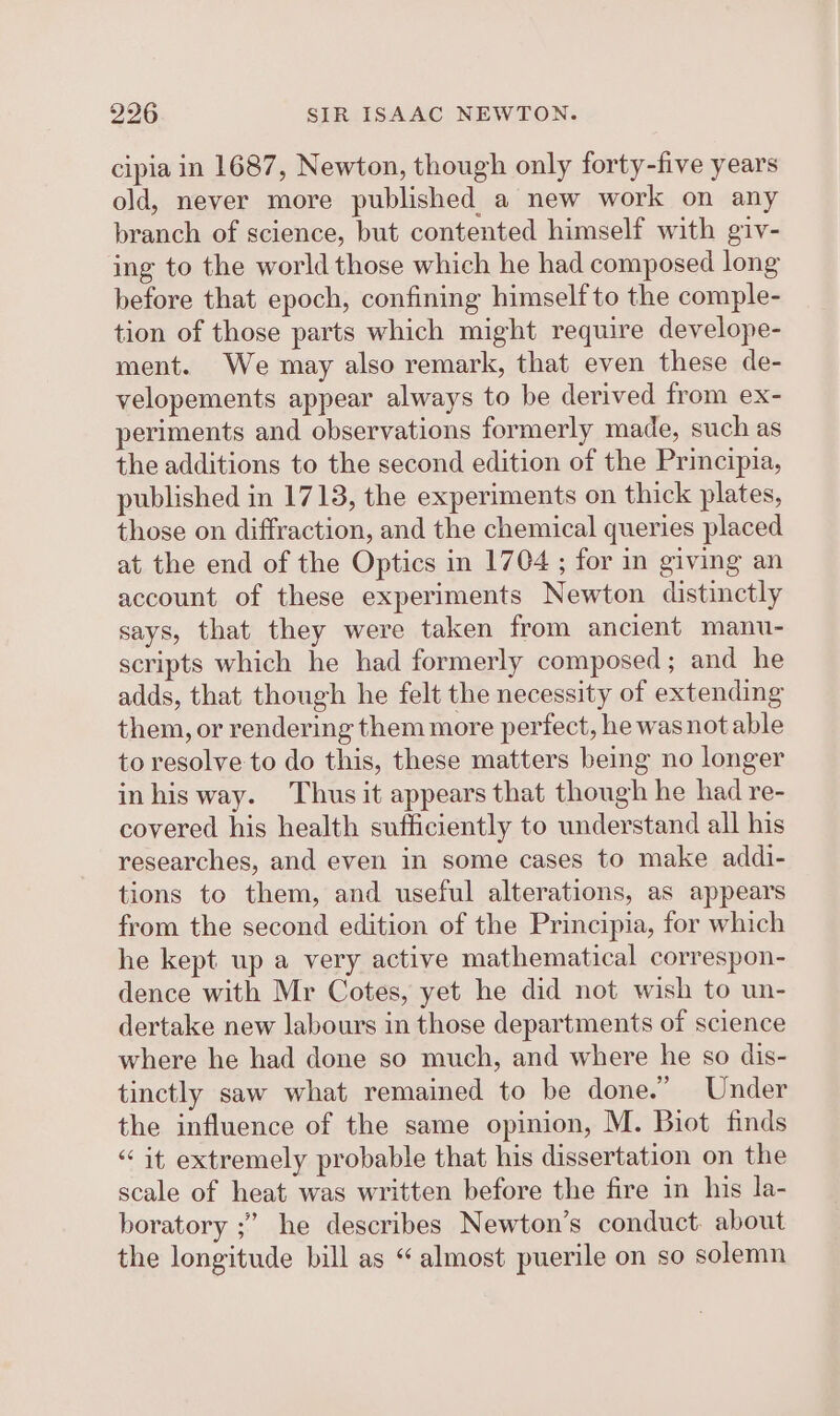 cipia in 1687, Newton, though only forty-five years old, never more published a new work on any branch of science, but contented himself with giv- ing to the world those which he had composed long before that epoch, confining himself to the comple- tion of those parts which might require develope- ment. We may also remark, that even these de- velopements appear always to be derived from ex- periments and observations formerly made, such as the additions to the second edition of the Principia, published in 1713, the experiments on thick plates, those on diffraction, and the chemical queries placed at. the end of the Optics in 1704 ; for in giving an account of these experiments Newton distinctly says, that they were taken from ancient manu- scripts which he had formerly composed; and he adds, that though he felt the necessity of extending them, or rendering them more perfect, he was not able to resolve to do this, these matters being no longer inhisway. Thus it appears that though he had re- covered his health sufficiently to understand all his researches, and even in some cases to make addi- tions to them, and useful alterations, as appears from the second edition of the Principia, for which he kept up a very active mathematical correspon- dence with Mr Cotes, yet he did not wish to un- dertake new labours in those departments of science where he had done so much, and where he so dis- tinctly saw what remained to be done.” Under the influence of the same opinion, M. Biot finds “it extremely probable that his dissertation on the scale of heat was written before the fire in his la- boratory ;’ he describes Newton’s conduct: about the longitude bill as “almost puerile on so solemn