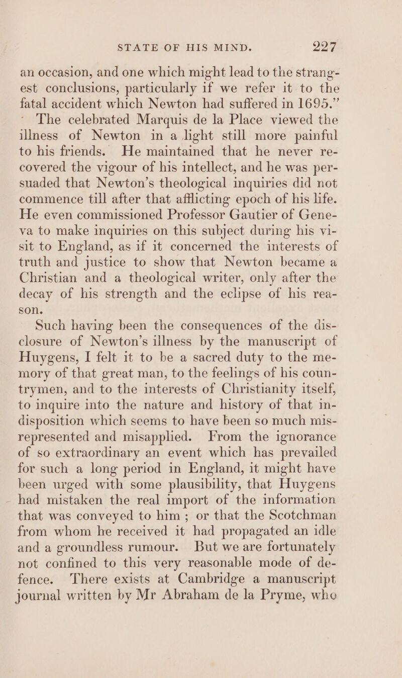 an occasion, and one which might lead to the strang- est conclusions, particularly if we refer it to the fatal accident which Newton had suffered in 1695.” The celebrated Marquis de la Place viewed the illness of Newton in a light still more painful to his friends. He maintained that he never re- covered the vigour of his intellect, and he was per- suaded that Newton’s theological inquiries did not commence till after that afflicting epoch of his life. He even commissioned Professor Gautier of Gene- va to make inquiries on this subject during his vi- sit to England, as if it concerned the interests of truth and justice to show that Newton became a Christian and a theological writer, only after the decay of his strength and the eclipse of his rea- son. Such having been the consequences of the dis- closure of Newton’s illness by the manuscript of Huygens, I felt it to be a sacred duty to the me- mory of that great man, to the feelings of his coun- trymen, and to the interests of Christianity itself, to inquire into the nature and history of that im- disposition which seems to have been so much mis- represented and misapplied. From the ignorance of so extraordinary an event which has prevailed for such a long period in England, it might have been urged with some plausibility, that Huygens - had mistaken the real import of the information that was conveyed to him ; or that the Scotchman from whom he received it had propagated an idle and a groundless rumour. But we are fortunately not confined to this very reasonable mode of de- fence. There exists at Cambridge a manuscript journal written by Mr Abraham de la Pryme, whe