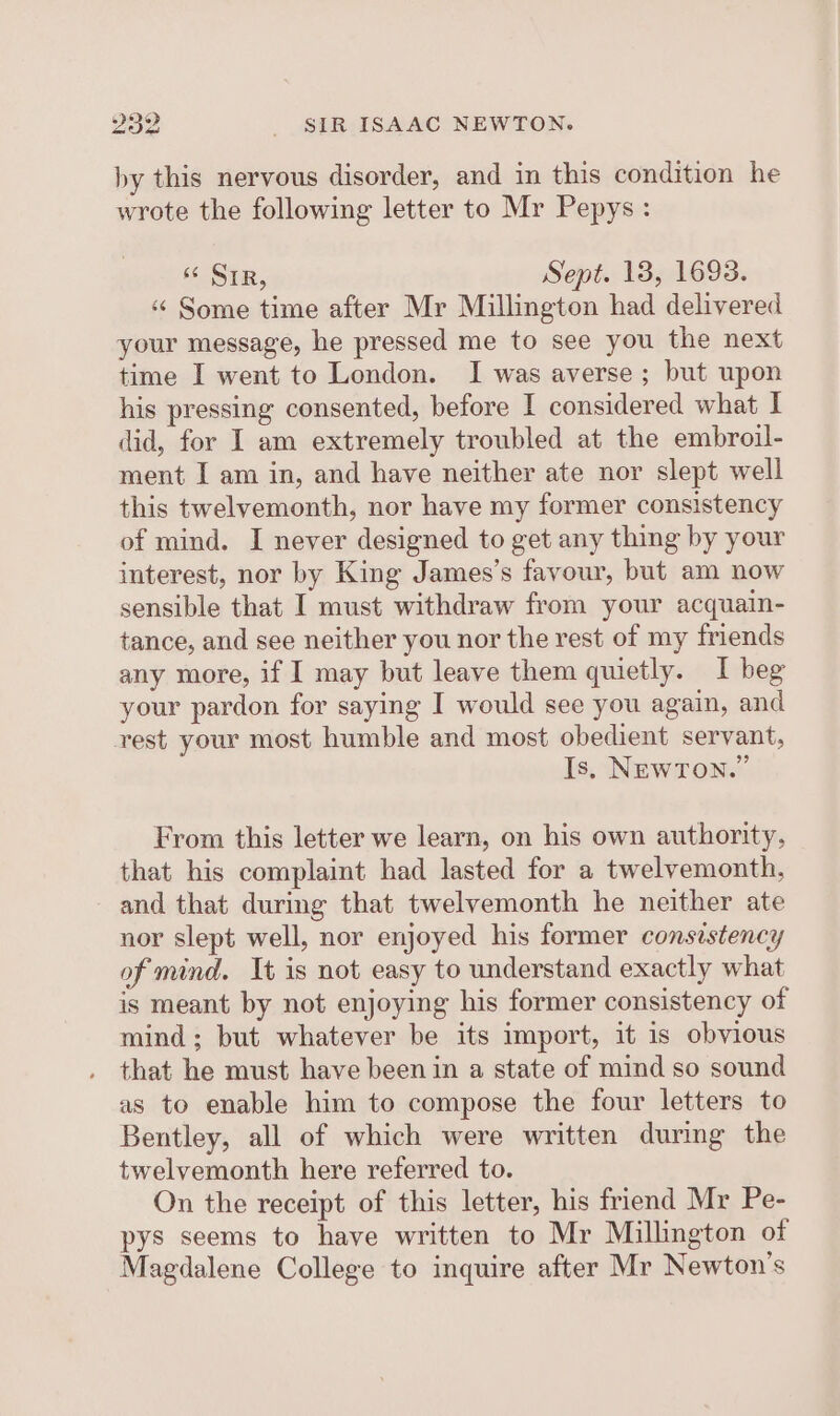 by this nervous disorder, and in this condition he wrote the following letter to Mr Pepys: s¢ SIR, Sept. 13, 1693. ‘«¢ Some time after Mr Millington had delivered your message, he pressed me to see you the next time I went to London. I was averse ; but upon his pressing consented, before I considered what I did, for I am extremely troubled at the embroil- ment I am in, and have neither ate nor slept well this twelyemonth, nor have my former consistency of mind. I never designed to get any thing by your interest, nor by King James’s favour, but am now sensible that I must withdraw from your acquain- tance, and see neither you nor the rest of my friends any more, if I may but leave them quietly. I beg your pardon for saying I would see you again, and rest your most humble and most obedient servant, Is, NEWTON.” From this letter we learn, on his own authority, that his complaint had lasted for a twelvemonth, and that during that twelvemonth he neither ate nor slept well, nor enjoyed his former consistency of mind. It is not easy to understand exactly what is meant by not enjoying his former consistency of mind; but whatever be its import, it is obvious that he must have been in a state of mind so sound as to enable him to compose the four letters to Bentley, all of which were written during the twelvemonth here referred to. On the receipt of this letter, his friend Mr Pe- pys seems to have written to Mr Millington of Magdalene College to inquire after Mr Newton's