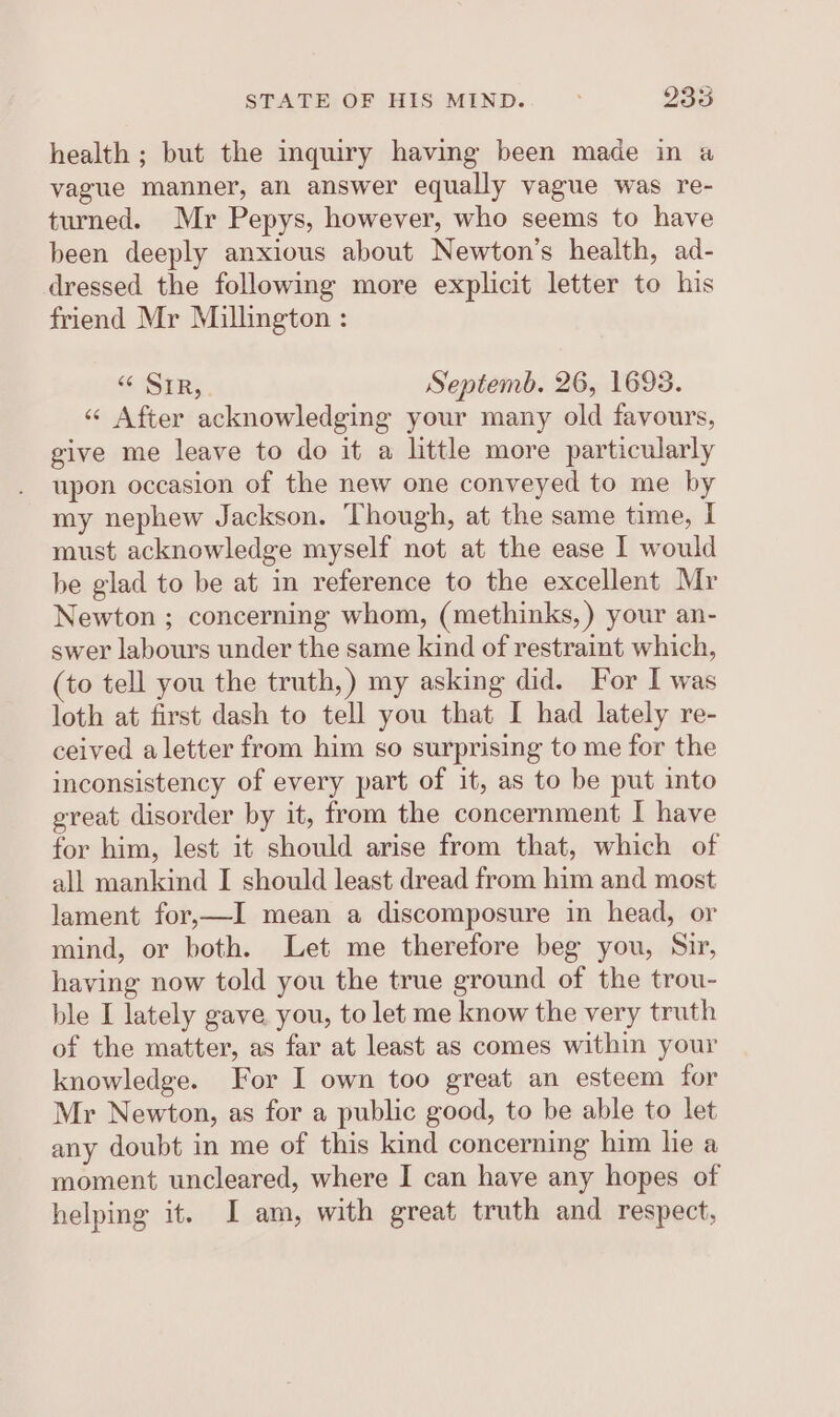 health ; but the inquiry having been made in a vague manner, an answer equally vague was re- turned. Mr Pepys, however, who seems to have been deeply anxious about Newton's health, ad- dressed the following more explicit letter to his friend Mr Millington : “ Sir,. Septemb. 26, 1693. «“ After acknowledging your many old favours, give me leave to do it a little more particularly upon occasion of the new one conveyed to me by my nephew Jackson. Though, at the same time, I must acknowledge myself not at the ease I would be glad to be at in reference to the excellent Mr Newton ; concerning whom, (methinks, ) your an- swer labours under the same kind of restraint which, (to tell you the truth,) my asking did. For I was loth at first dash to tell you that I had lately re- ceived aletter from him so surprising to me for the inconsistency of every part of it, as to be put into great disorder by it, from the concernment I have for him, lest it should arise from that, which of all mankind I should least dread from him and most lament for,—I mean a discomposure in head, or mind, or both. Let me therefore beg you, Sir, having now told you the true ground of the trou- ble I lately gave you, to let me know the very truth of the matter, as far at least as comes within your knowledge. For I own too great an esteem for Mr Newton, as for a public good, to be able to let any doubt in me of this kind concerning him he a moment uncleared, where I can have any hopes of helping it. I am, with great truth and respect,