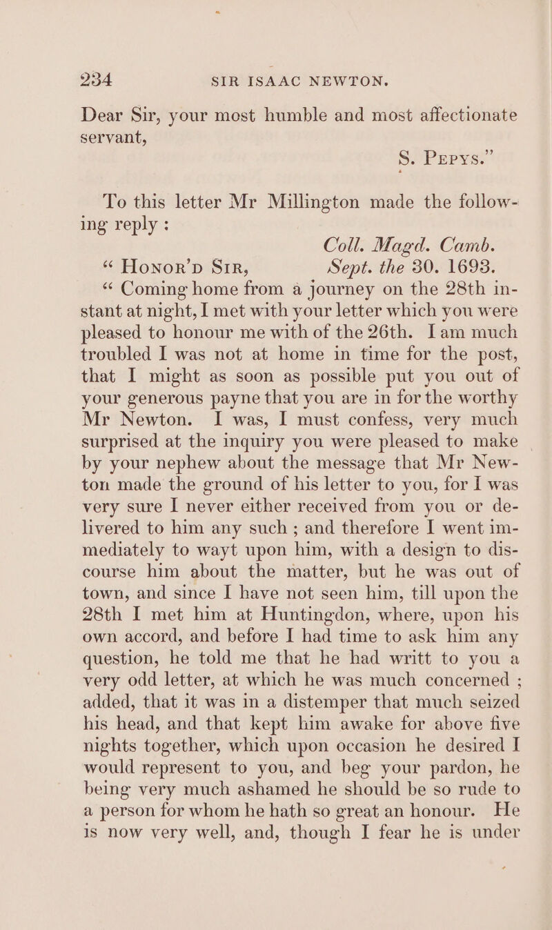 Dear Sir, your most humble and most affectionate servant, S. Pepys.” To this letter Mr Millington made the follow- ing reply : Coll. Magd. Camb. “ Honor’pD Sir, Sept. the 30. 1693. “ Coming home from a journey on the 28th in- stant at night, I met with your letter which you were pleased to honour me with of the 26th. Iam much troubled I was not at home in time for the post, that I might as soon as possible put you out of your generous payne that you are in for the worthy Mr Newton. I was, I must confess, very much surprised at the inquiry you were pleased to make | by your nephew about the message that Mr New- ton made the ground of his letter to you, for I was very sure I never either received from you or de- livered to him any such; and therefore I went im- mediately to wayt upon him, with a design to dis- course him about the matter, but he was out of town, and since I have not seen him, till upon the 28th I met him at Huntingdon, where, upon his own accord, and before I had time to ask him any question, he told me that he had writt to you a very odd letter, at which he was much concerned ; added, that it was in a distemper that much seized his head, and that kept him awake for above five nights together, which upon occasion he desired I would represent to you, and beg your pardon, he being very much ashamed he should be so rude to a person for whom he hath so great an honour. He is now very well, and, though I fear he is under