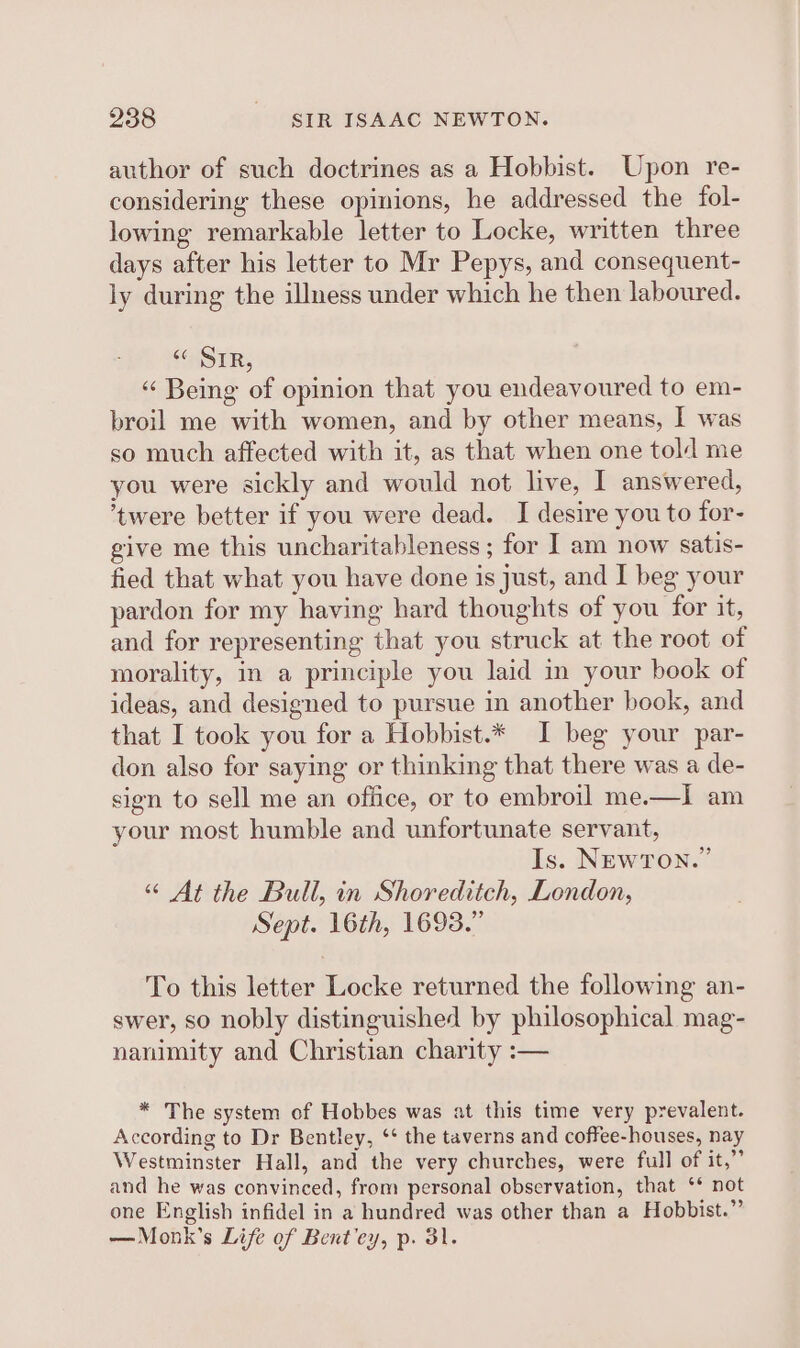 author of such doctrines as a Hobbist. Upon re- considering these opinions, he addressed the fol- lowing remarkable letter to Locke, written three days after his letter to Mr Pepys, and consequent- ly during the illness under which he then laboured. “HSTR, ‘“ Being of opinion that you endeavoured to em- broil me with women, and by other means, I was so much affected with it, as that when one told me you were sickly and would not live, I answered, ‘twere better if you were dead. I desire you to for- give me this uncharitableness ; for I am now satis- fied that what you have done is just, and I beg your pardon for my having hard thoughts of you for it, and for representing that you struck at the root of morality, in a principle you laid in your book of ideas, and designed to pursue in another book, and that I took you for a Hobbist.* I beg your par- don also for saying or thinking that there was a de- sign to sell me an office, or to embroil me.—I am your most humble and unfortunate servant, Is. NEWTON.” “© At the Bull, in Shoreditch, London, Sept. 16th, 1693.” To this letter Locke returned the following an- swer, so nobly distinguished by philosophical mag- nanimity and Christian charity :-— * The system of Hobbes was at this time very prevalent. According to Dr Bentley, ‘* the taverns and coffee-houses, nay Westminster Hall, and the very churches, were full of it,”’ and he was convinced, from personal observation, that ‘* not one English infidel in a hundred was other than a Hobbist.”’ — Monk's Life of Bent’ey, p. 31.