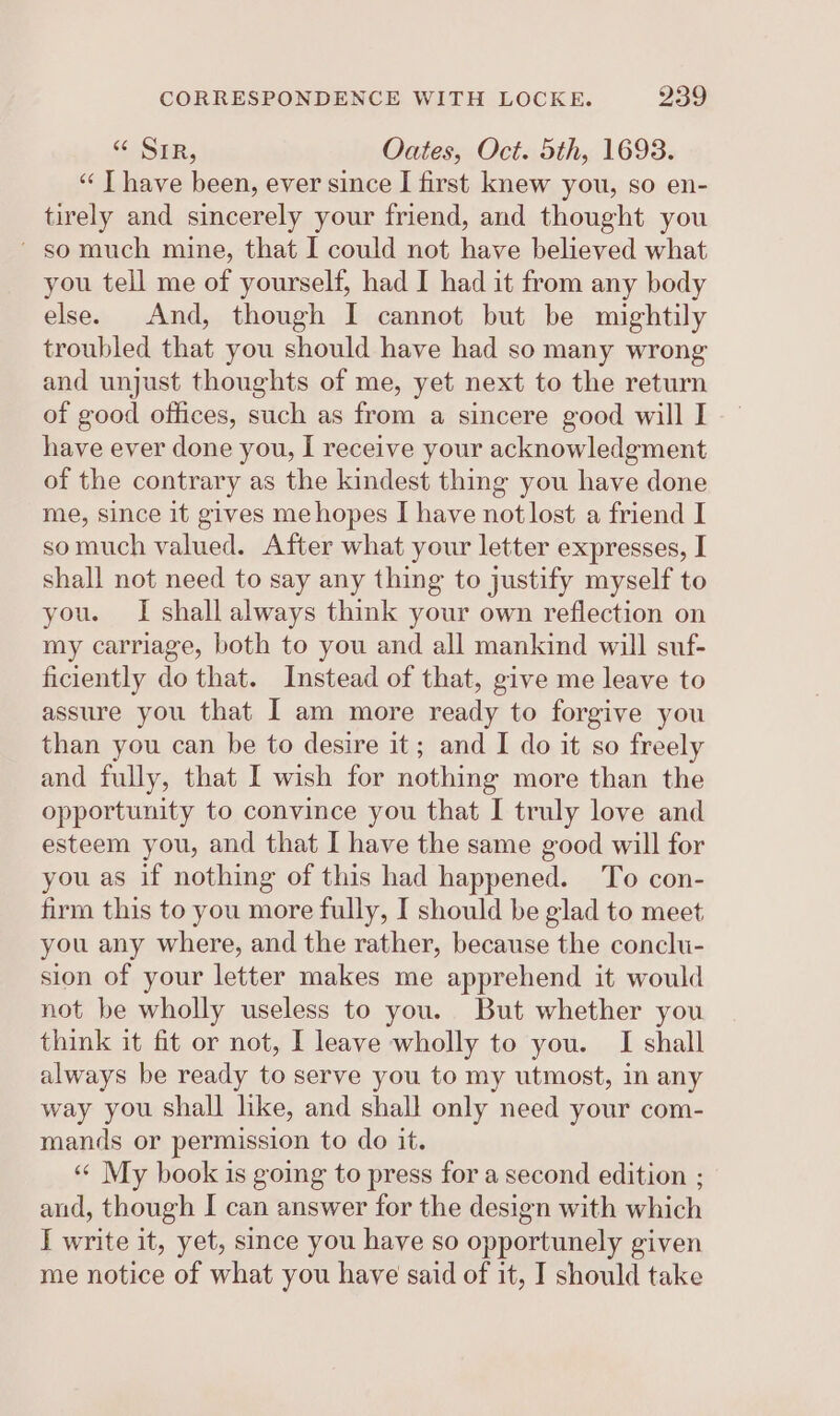 s&lt; SER, Oates, Oct. 5th, 1693. “‘ T have been, ever since I first knew you, so en- tirely and sincerely your friend, and thought you ~ so much mine, that I could not have believed what you tell me of yourself, had I had it from any body else. And, though I cannot but be mightily troubled that you should have had so many wrong and unjust thoughts of me, yet next to the return of good offices, such as from a sincere good will I have ever done you, I receive your acknowledgment of the contrary as the kindest thing you have done me, since it gives me hopes I have not lost a friend I somuch valued. After what your letter expresses, I shall not need to say any thing to justify myself to you. I shall always think your own reflection on my carriage, both to you and all mankind will suf- ficiently do that. Instead of that, give me leave to assure you that I am more ready to forgive you than you can be to desire it; and I do it so freely and fully, that I wish for nothing more than the opportunity to convince you that I truly love and esteem you, and that I have the same good will for you as if nothing of this had happened. To con- firm this to you more fully, I should be glad to meet you any where, and the rather, because the conclu- sion of your letter makes me apprehend it would not be wholly useless to you. But whether you think it fit or not, I leave wholly to you. I shall always be ready to serve you to my utmost, in any way you shall like, and shall only need your com- mands or permission to do it. «« My book is going to press for a second edition ; and, though I can answer for the design with which I write it, yet, since you have so opportunely given me notice of what you have said of it, I should take