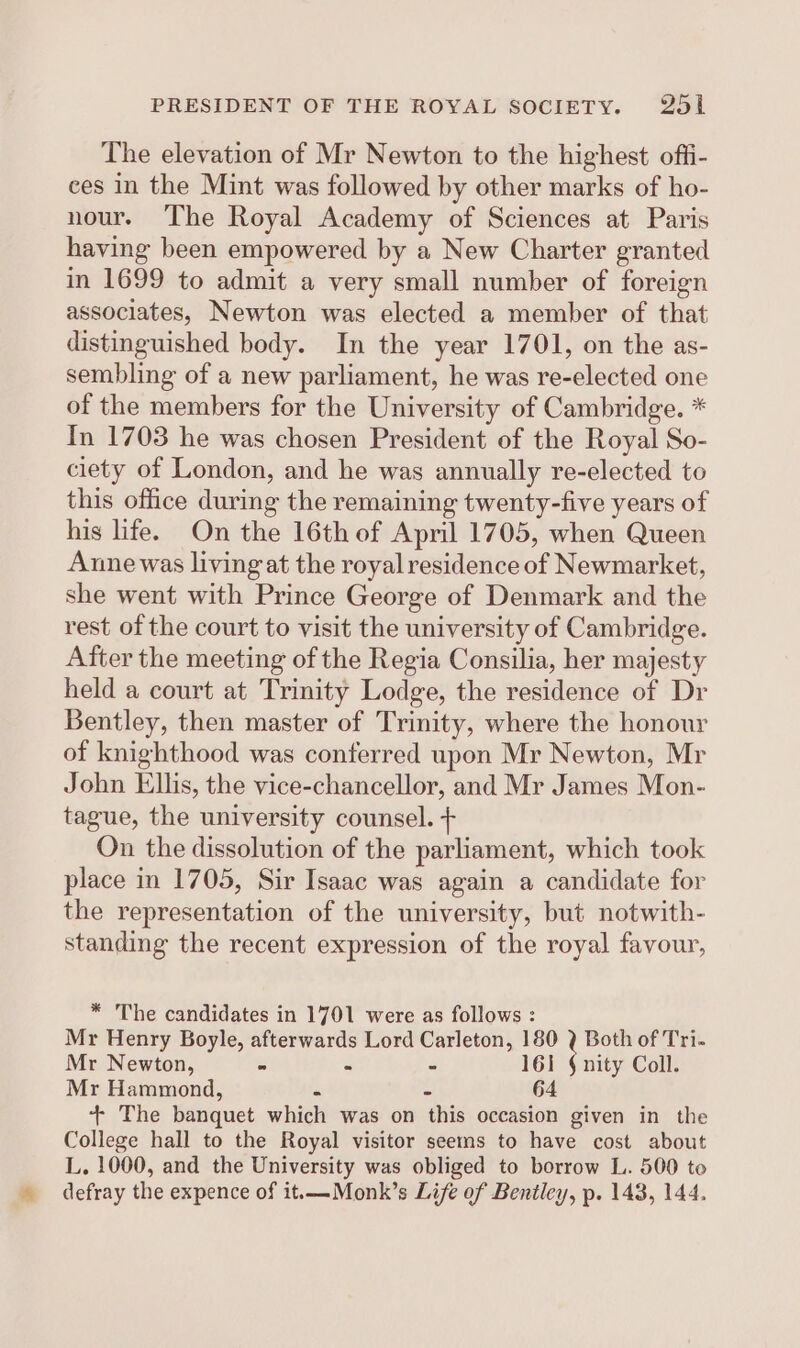 PRESIDENT OF THE ROYAL SOCIETY. 2%5l The elevation of Mr Newton to the highest offi- ces in the Mint was followed by other marks of ho- nour. The Royal Academy of Sciences at Paris having been empowered by a New Charter granted in 1699 to admit a very small number of foreign associates, Newton was elected a member of that distinguished body. In the year 1701, on the as- sembling of a new parliament, he was re-elected one of the members for the University of Cambridge. * In 1703 he was chosen President of the Royal So- ciety of London, and he was annually re-elected to this office during the remaining twenty-five years of his life. On the 16th of April 1705, when Queen Anne was living at the royal residence of Newmarket, she went with Prince George of Denmark and the rest of the court to visit the university of Cambridge. After the meeting of the Regia Consilia, her majesty held a court at Trinity Lodge, the residence of Dr Bentley, then master of Trinity, where the honour of knighthood was conferred upon Mr Newton, Mr John Ellis, the vice-chancellor, and Mr James Mon- tague, the university counsel. + On the dissolution of the parliament, which took place in 1705, Sir Isaac was again a candidate for the representation of the university, but notwith- standing the recent expression of the royal favour, * The candidates in 1701 were as follows : Mr Henry Boyle, afterwards Lord Carleton, 180 , Both of Tri. Mr Newton, - - - 161 § nity Coll. Mr Hammond, . &gt; 64 + The banquet which was on this occasion given in the College hall to the Royal visitor seems to have cost about L. 1000, and the University was obliged to borrow L. 500 to defray the expence of it.—Monk’s Life of Bentley, p. 143, 144.