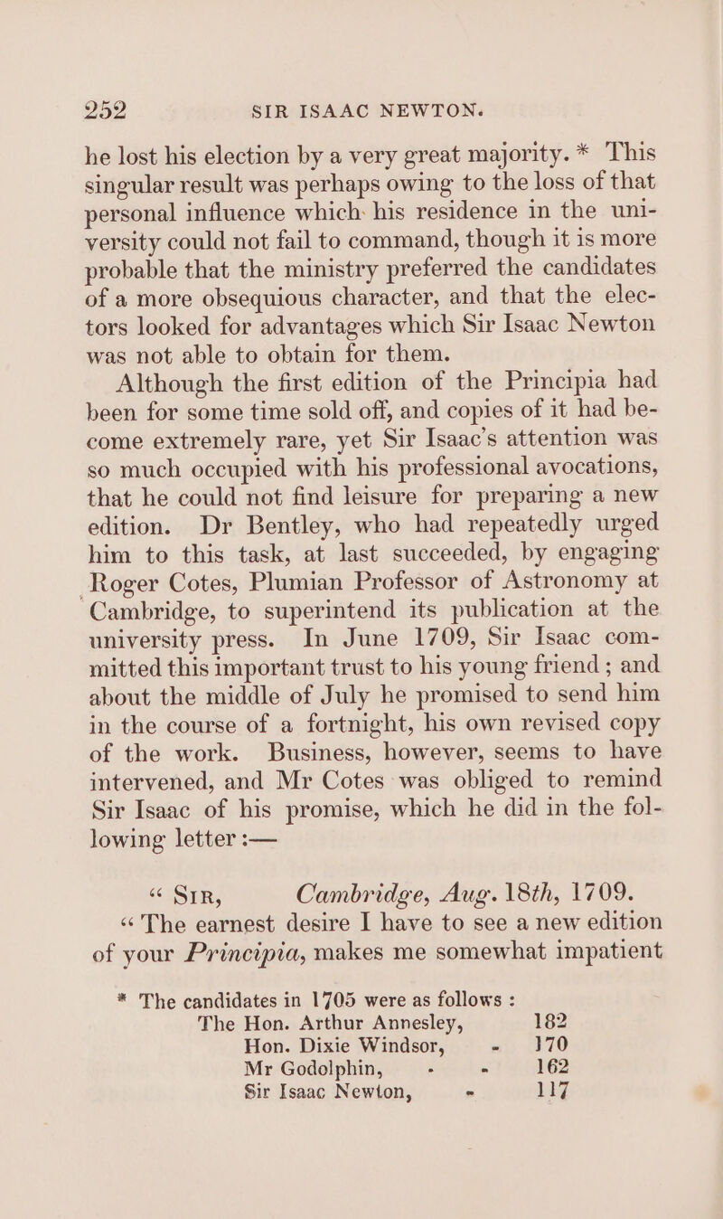 he lost his election by a very great majority. * This singular result was perhaps owing to the loss of that personal influence which: his residence in the uni- versity could not fail to command, though it is more probable that the ministry preferred the candidates of a more obsequious character, and that the elec- tors looked for advantages which Sir Isaac Newton was not able to obtain for them. Although the first edition of the Principia had been for some time sold off, and copies of it had be- come extremely rare, yet Sir Isaac’s attention was so much occupied with his professional avocations, that he could not find leisure for preparing a new edition. Dr Bentley, who had repeatedly urged him to this task, at last succeeded, by engaging Roger Cotes, Plumian Professor of Astronomy at ‘Cambridge, to superintend its publication at the university press. In June 1709, Sir Isaac com- mitted this important trust to his young friend; and about the middle of July he promised to send him in the course of a fortnight, his own revised copy of the work. Business, however, seems to have intervened, and Mr Cotes was obliged to remind Sir Isaac of his promise, which he did in the fol- lowing letter :— “¢ Sir, Cambridge, Aug. 18th, 1709. «The earnest desire I have to see a new edition of your Principia, makes me somewhat impatient * The candidates in 1705 were as follows : The Hon. Arthur Annesley, 182 Hon. Dixie Windsor, - 370 Mr Godolphin, . - 162 Sir Isaac Newton, - 117