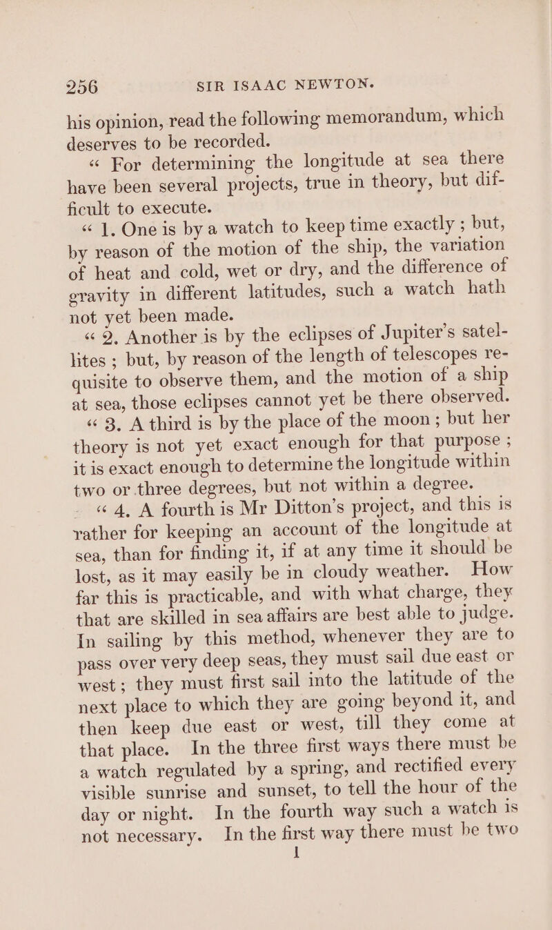 his opinion, read the following memorandum, which deserves to be recorded. « For determining the longitude at sea there have been several projects, true in theory, but dif- ficult to execute. «“ 1, One is by a watch to keep time exactly ; but, by reason of the motion of the ship, the variation of heat and cold, wet or dry, and the difference of gravity in different latitudes, such a watch hath not yet been made. « 9, Another is by the eclipses of Jupiter's satel- lites ; but, by reason of the length of telescopes re- quisite to observe them, and the motion of a ship at sea, those eclipses cannot yet be there observed. «¢ 3, A third is by the place of the moon ; but her theory is not yet exact enough for that purpose ; it is exact enough to determine the longitude within two or.three degrees, but not within a degree. _ «4, A fourth is Mr Ditton’s project, and this is yather for keeping an account of the longitude at sea, than for finding it, if at any time it should be lost, as it may easily be in cloudy weather. How far this is practicable, and with what charge, they that are skilled in sea affairs are best able to judge. In sailing by this method, whenever they are to pass over very deep seas, they must sail due east or west ; they must first sail into the latitude of the next place to which they are going beyond it, and then keep due east or west, till they come at that place. In the three first ways there must be a watch regulated by a spring, and rectified every visible sunrise and sunset, to tell the hour of the day or night. In the fourth way such a watch is not necessary. In the first way there must be two 1