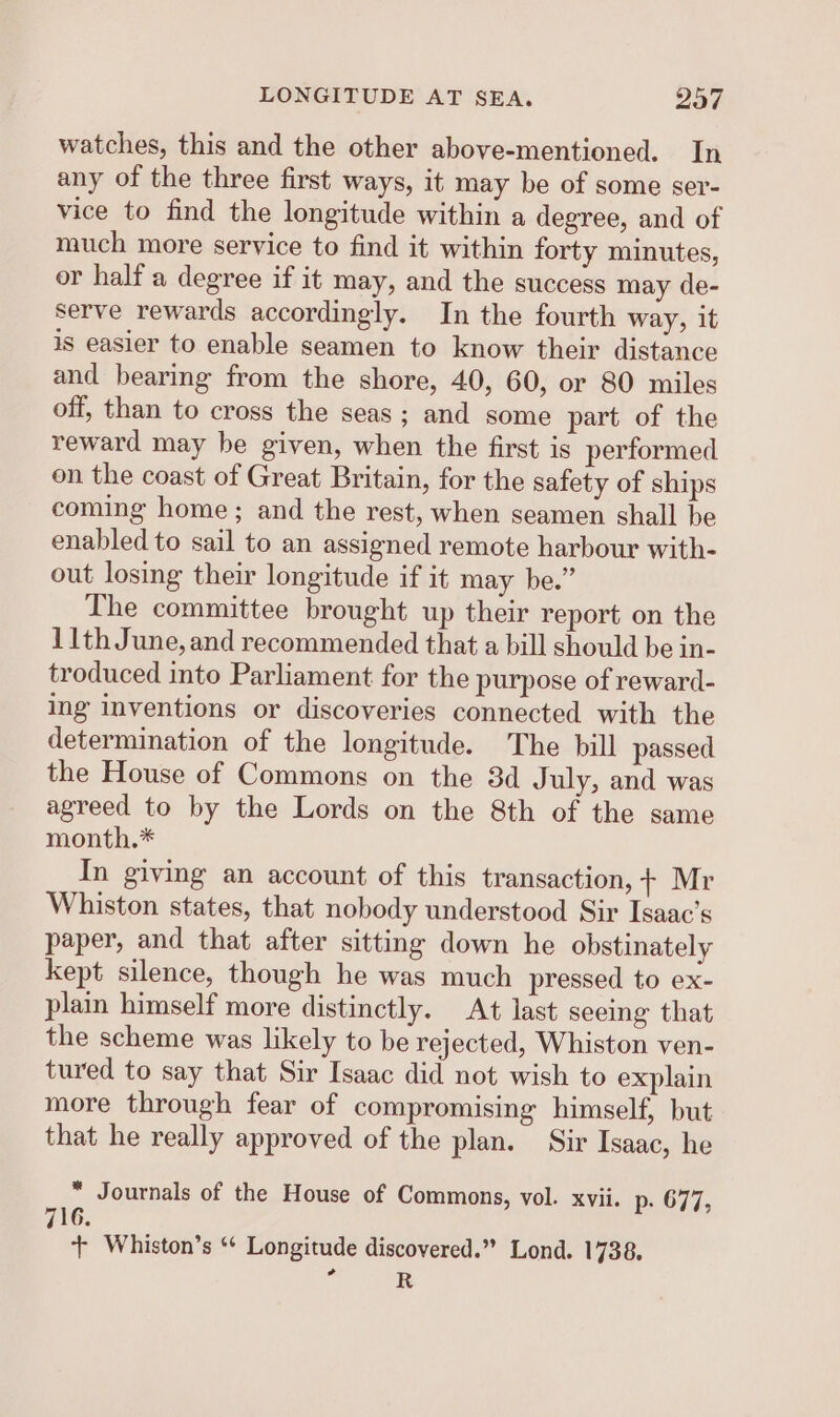 watches, this and the other above-mentioned. In any of the three first ways, it may be of some ser- vice to find the longitude within a degree, and of much more service to find it within forty minutes, or half a degree if it may, and the success may de- serve rewards accordingly. In the fourth way, it is easier to enable seamen to know their distance and bearing from the shore, 40, 60, or 80 miles off, than to cross the seas; and some part of the reward may be given, when the first is performed on the coast of Great Britain, for the safety of ships coming home ; and the rest, when seamen shall be enabled to sail to an assigned remote harbour with- out losing their longitude if it may be.” The committee brought up their report on the 11th June, and recommended that a bill should be in- troduced into Parliament for the purpose of reward- ing inventions or discoveries connected with the determination of the longitude. The bill passed the House of Commons on the 3d July, and was agreed to by the Lords on the 8th of the same month.* In giving an account of this transaction, 7+ Mr Whiston states, that nobody understood Sir Isaac’s paper, and that after sitting down he obstinately kept silence, though he was much pressed to ex- plain himself more distinctly. At last seeing that the scheme was likely to be rejected, Whiston ven- tured to say that Sir Isaac did not wish to explain more through fear of compromising himself, but that he really approved of the plan. Sir Isaac, he * Journals of the House of Commons, vol. xvii. p- 677, 716. + Whiston’s ‘* Longitude discovered.” Lond. 1738, a R