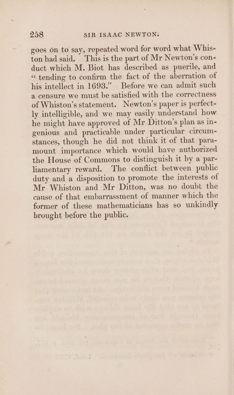 goes on to say, repeated word for word what Whis- ton had said. This is the part of Mr Newton's con- duct which M. Biot has described as puerile, and “ tending to confirm the fact of the aberration of his intellect in 1693.” Before we can admit such a censure we must be satisfied with the correctness of Whiston’s statement. Newton’s paper is perfect- ly intelligible, and we may easily understand how he might have approved of Mr Ditton’s plan as in- genious and practicable under particular circum- stances, though he did not think it of that para- mount importance which would have authorized the House of Commons to distinguish it by a par- liamentary reward. The conflict between public duty and a disposition to promote the interests of Mr Whiston and Mr Ditton, was no doubt the cause of that embarrassment of manner which the former of these mathematicians has so unkindly brought before the public.