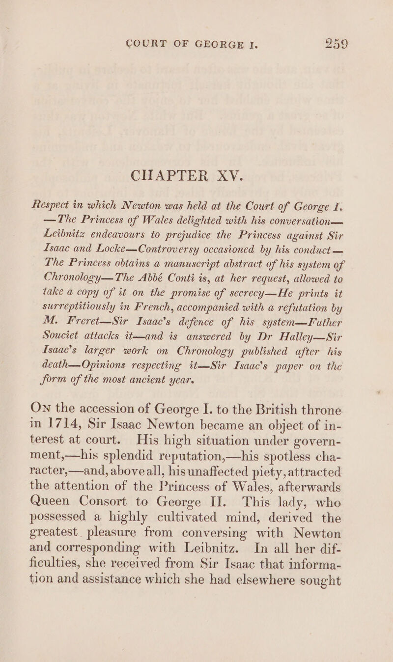 CHAPTER XV. Respect in which Newton was held at the Court of George I. —The Princess of Wales delighted with his conversation Leibnitz endeavours to prejudice the Princess against Sir Isaac and Locke—Controversy occasioned by his conduct — The Princess obtains a manuscript abstract of his system of Chronology—The Abbé Conti is, at her request, allowed to take a copy of it on the promise of secrecy—He prints it surreptitiously in French, accompanied with a refutation by M. Freret—Sir Isaac’s defence of his system—Father Souciet attacks it—and is answered by Dr Halley—Sir Isaac’s larger work on Chronology published after his death—Opinions respecting it—Sir Isaac’s paper on the form of the most ancient year. On the accession of George I. to the British throne in 1714, Sir Isaac Newton became an object of in- terest at court. His high situation under govern- ment,—his splendid reputation,—his spotless cha- racter,—and, aboveall, his unaffected piety, attracted the attention of the Princess of Wales, afterwards Queen Consort to George II. This lady, whe possessed a highly cultivated mind, derived the greatest. pleasure from conversing with Newton and corresponding with Leibnitz. In all her dif- ficulties, she received from Sir Isaac that informa- tion and assistance which she had elsewhere sought