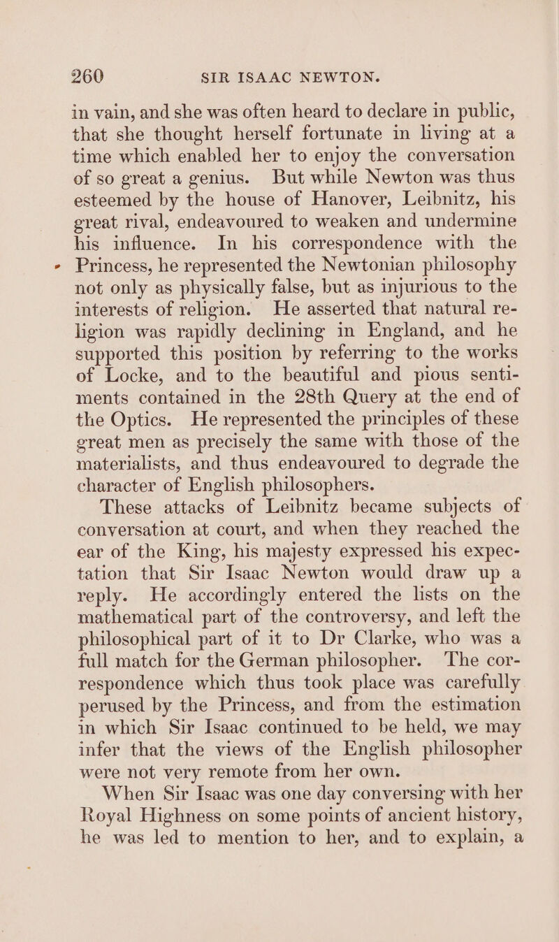 in vain, and she was often heard to declare in public, that she thought herself fortunate in living at a time which enabled her to enjoy the conversation of so great a genius. But while Newton was thus esteemed by the house of Hanover, Leibnitz, his great rival, endeavoured to weaken and undermine his influence. In his correspondence with the Princess, he represented the Newtonian philosophy not only as physically false, but as injurious to the interests of religion. He asserted that natural re- ligion was rapidly declining in England, and he supported this position by referring to the works of Locke, and to the beautiful and pious senti- ments contained in the 28th Query at the end of the Optics. He represented the principles of these great men as precisely the same with those of the materialists, and thus endeavoured to degrade the character of English philosophers. These attacks of Leibnitz became subjects of conversation at court, and when they reached the ear of the King, his majesty expressed his expec- tation that Sir Isaac Newton would draw up a reply. He accordingly entered the lists on the mathematical part of the controversy, and left the philosophical part of it to Dr Clarke, who was a full match for the German philosopher. The cor- respondence which thus took place was carefully perused by the Princess, and from the estimation in which Sir Isaac continued to be held, we may infer that the views of the English philosopher were not very remote from her own. When Sir Isaac was one day conversing with her Royal Highness on some points of ancient history, he was led to mention to her, and to explain, a