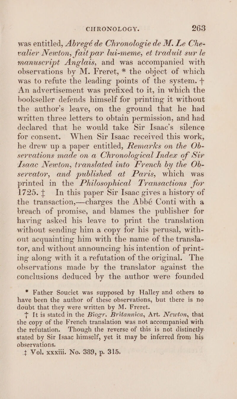 was entitled, Abregé de Chronologie de M. Le Che- valier Newton, fait par lui-meme, et traduit sur le manuscript Anglais, and was accompanied with observations by M. Freret, * the object of which was to refute the leading points of the system. + An advertisement was prefixed to it, in which the bookseller defends himself for printing it without the author’s leave, on the ground that he had written three letters to obtain permission, and had declared that he would take Sir Isaac’s silence for consent. When Sir Isaac received this work, he drew up a paper entitled, Remarks on the Ob- servations made on a Chronological Index of Sir Isaac Newton, translated into French by the Ob- servator, and published at Paris, which was printed in the Philosophical Transactions for 1725. In this paper Sir Isaac gives a history of the transaction,—charges the Abbé Conti with a breach of promise, and blames the publisher for having asked his leave to print the translation without sending him a copy for his perusal, with- out acquainting him with the name of the transla- tor, and without announcing his intention of print- ing along with it a refutation of the original. The observations made by the translator against the conclusions deduced by the author were founded * Father Souciet was supposed by Halley and others to have been the author of these observations, but there is no doubt that they were written by M. Freret. + It is stated in the Biogr. Britannica, Art. Newton, that the copy of the French translation was not accompanied with the refutation. Though the reverse of this is not distinctly: stated by Sir Isaac himself, yet it may be inferred from his observations.