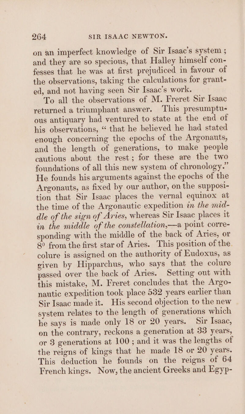 on an imperfect knowledge of Sir Isaac’s system ; and they are so specious, that Halley himself con- fesses that he was at first prejudiced in favour of the observations, taking the calculations for grant- ed, and not having seen Sir Isaac’s work. To all the observations of M. Freret Sir Isaac returned a triumphant answer. This presumptu- ous antiquary had ventured to state at the end of his observations, “ that he believed he had stated enough concerning the epochs of the Argonauts, and the length of generations, to make people cautious about the rest; for these are the two foundations of all this new system of chronology.” He founds his arguments against the epochs of the Argonauts, as fixed by our author, on the supposi- tion that Sir Isaac places the vernal equinox at the time of the Argonautic expedition in the mid- dle of the sign of Aries, whereas Sir Isaac places it in the middle of the constellation,—a point corre- sponding with the middle of the back of Aries, or 8° from the first star of Aries. This position of the. colure is assigned on the authority of Eudoxus, as given by Hipparchus, who says that the colure passed over the back of Aries. Setting out with this mistake, M. Freret concludes that the Argo- nautic expedition took place 532 years earlier than Sir Isaac made it. His second objection to the new system relates to the length of generations which he says is made only 18 or 20 years. Sir Isaac, on the contrary, reckons a generation at 33 years, or 3 generations at 100 ; and it was the lengths of the reigns of kings that he made 18 or 20 years. This deduction he founds on the reigns of 64 French kings. Now, the ancient Greeks and Egyp-