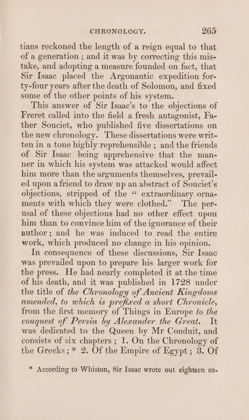 tians reckoned the length of a reign equal to that of a generation ; and it was by correcting this mis- take, and adopting a measure founded on fact, that Sir Isaac placed the Argonautic expedition for- ty-four years after the death of Solomon, and fixed some of the other points of his system. This answer of Sir Isaac’s to the objections of Freret called into the field a fresh antagonist, Fa- ther Souciet, who published five dissertations on the new chronology. These dissertations were writ- ten in a tone highly reprehensible ; and the friends of Sir Isaac being apprehensive that the man- ner in which his system was attacked would affect him more than the arguments themselves, prevail- ed upon a friend to draw up an abstract of Souciet’s objections, stripped of the “ extraordinary orna- ments with which they were clothed.” The per- usal of these objections had no other effect upon him than to convince him of the ignorance of their author; and he was induced to read the entire work, which produced no change in his opinion. In consequence of these discussions, Sir Isaac was prevailed upon to prepare his larger work for the press. He had nearly completed it at the time of his death, and it was published in 1728 under the title of the Chronology of Ancient Kingdoms amended, to which ts prefixed a short Chronicle, from the first memory of Things in Europe fo the conquest of Persia by Alexander the Great. It was dedicated to the Queen by Mr Conduit, and consists of six chapters; 1. On the Chronology of the Greeks; * 2. Of the Empire of Egypt; 3. Of * According to Whiston, Sir Isaac wrote out eighteen co- oO 9 Oo