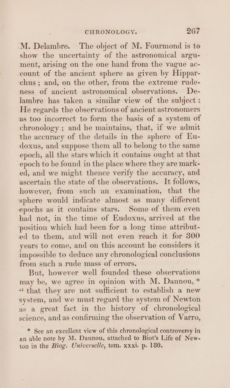 -M. Delambre. The object of M. Fourmond is to show the uncertainty of the astronomical argu- ment, arising on the one hand from the vague ac- count of the ancient sphere as given by Hippar- chus ; and, on the other, from the extreme rude- ness of ancient astronomical observations. De- lambre has taken a similar view of the subject : He regards the observations of ancient astronomers as too incorrect to form the basis of a system of chronology ; and he maintains, that, if we admit the accuracy of the details in the sphere of Eu- doxus, and suppose them all to belong to the same epoch, all the stars which it contains ought at that epoch to be found in the place where they are mark- ed, and we might thence verify the accuracy, and ascertain the state of the observations. It follows, however, from such an examination, that the sphere would indicate almost as many different epochs as it contains stars. Some of them even had not, in the time of Eudoxus, arrived at the position which had been for a long time attribut- ed to them, and will not even reach it for 300 years to come, and on this account he considers it impossible to deduce any chronological conclusions from such a rude mass of errors. But, however well founded these observations may be, we agree in opinion with M. Daunou, * “that they are not sufficient to establish a new system, and we must regard the system of Newton as a great fact in the history of chronological science, and as confirming the observation of Varro, * See an excellent view of this chronological controversy in an able note by M. Daunou, attached to Biot’s Life of New- ton in the Biog. Oniverselle, tom. xxxi. p. 180.