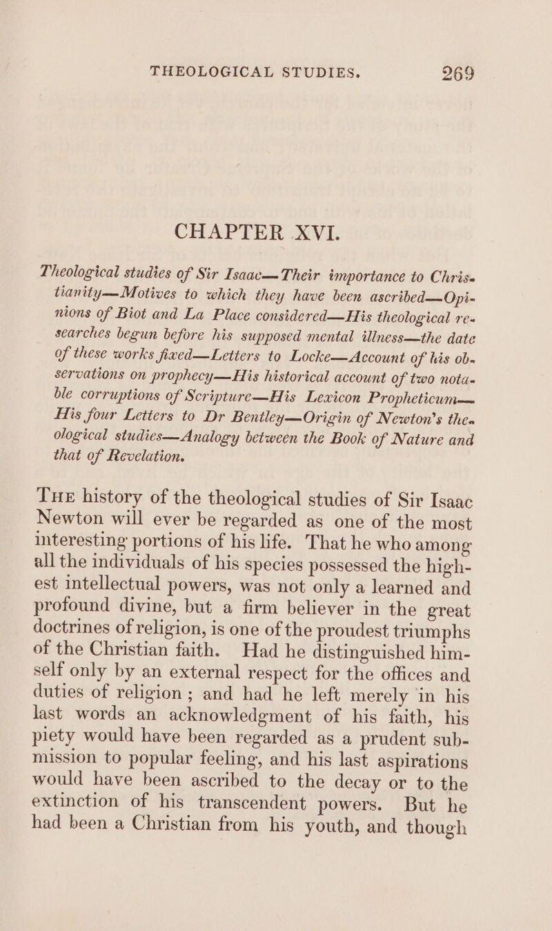 CHAPTER XVI. Theological studies of Sir Isaacm Their importance to Chris tianity— Motives to which they have been ascribed—Opi- nions of Biot and La Place considered—His theological re- searches begun before his supposed mental iliness—the date of these works fixed—Letters to Locke—Account of his ob. servations on prophecy—His historical account of two nota. ble corruptions of Scripture—His Lexicon Propheticum— His four Letters to Dr Bentley—Origin of Newton's then ological studies—Analogy between the Book of Nature and that of Revelation. Tue history of the theological studies of Sir Isaac Newton will ever be regarded as one of the most interesting portions of his life. That he who amon g all the individuals of his species possessed the high- est intellectual powers, was not only a learned and profound divine, but a firm believer in the great doctrines of religion, is one of the proudest triumphs of the Christian faith. Had he distinguished him- self only by an external respect for the offices and duties of religion ; and had he left merely ‘in his last words an acknowledgment of his faith, his piety would have been regarded as a prudent sub- mission to popular feeling, and his last aspirations would have been ascribed to the decay or to the extinction of his transcendent powers. But he had been a Christian from his youth, and though