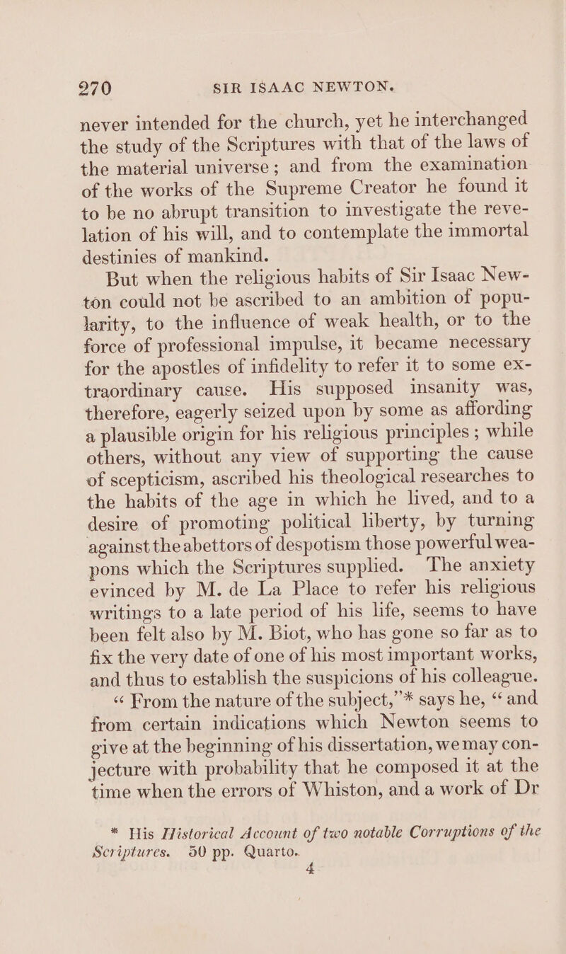 never intended for the church, yet he interchanged the study of the Scriptures with that of the laws of the material universe; and from the examination of the works of the Supreme Creator he found it to be no abrupt transition to investigate the reve- lation of his will, and to contemplate the immortal destinies of mankind. But when the religious habits of Sir Isaac New- ton could not be ascribed to an ambition of popu- larity, to the influence of weak health, or to the force of professional impulse, it became necessary for the apostles of infidelity to refer it to some ex- traordinary cause. His supposed insanity was, therefore, eagerly seized upon by some as affording a plausible origin for his religious principles ; while others, without any view of supporting the cause of scepticism, ascribed his theological researches to the habits of the age in which he lived, and toa desire of promoting political liberty, by turning against the abettors of despotism those powerful wea- pons which the Scriptures supplied. The anxiety evinced by M. de La Place to refer his religious writings to a late period of his life, seems to have been felt also by M. Biot, who has gone so far as to fix the very date of one of his most important works, and thus to establish the suspicions of his colleague. « From the nature of the subject,’* says he, “ and from certain indications which Newton seems to give at the beginning of his dissertation, we may con- jecture with probability that he composed it at the time when the errors of Whiston, and a work of Dr * His Historical Account of two notable Corruptions of the Scriptures. 50 pp. Quarto.