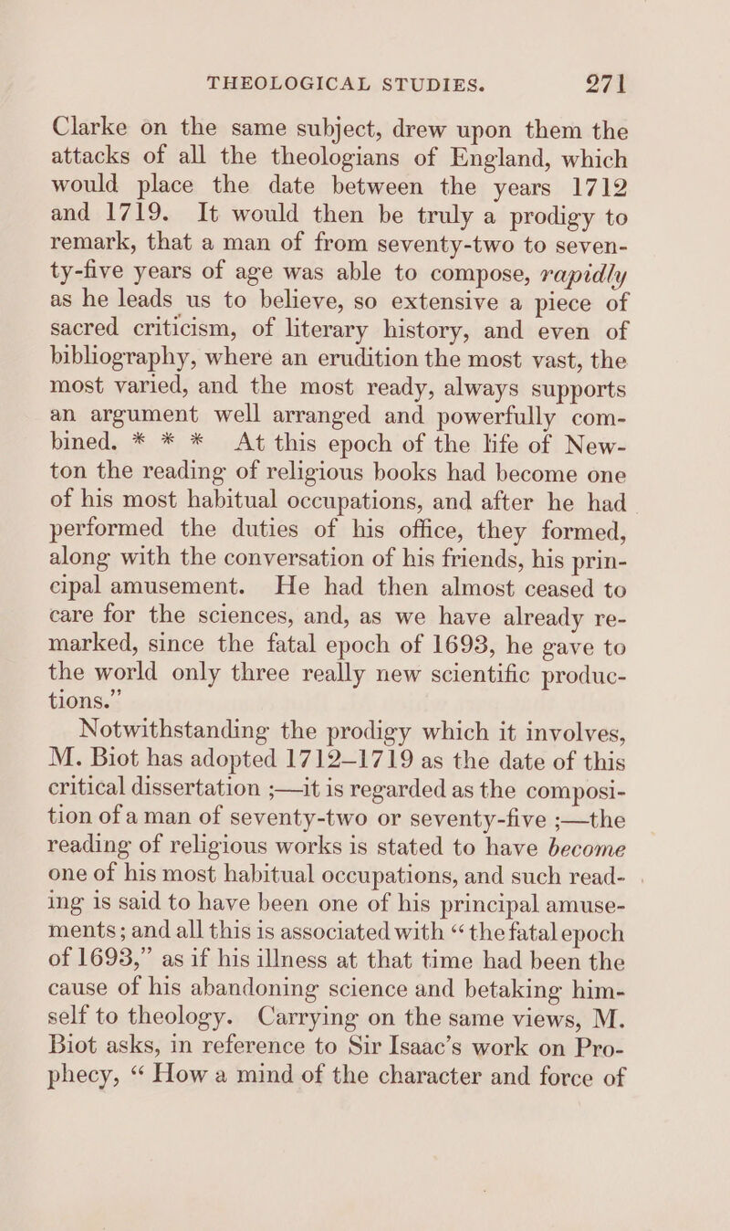 Clarke on the same subject, drew upon them the attacks of all the theologians of England, which would place the date between the years 1712 and 1719. It would then be truly a prodigy to remark, that a man of from seventy-two to seven- ty-five years of age was able to compose, rapidly as he leads us to believe, so extensive a piece of sacred criticism, of literary history, and even of bibliography, where an erudition the most vast, the most varied, and the most ready, always supports an argument well arranged and powerfully com- bined. * * * At this epoch of the life of New- ton the reading of religious books had become one of his most habitual occupations, and after he had performed the duties of his office, they formed, along with the conversation of his friends, his prin- cipal amusement. He had then almost ceased to care for the sciences, and, as we have already re- marked, since the fatal epoch of 1693, he gave to the world only three really new scientific produc- tions.” Notwithstanding the prodigy which it involves, M. Biot has adopted 1712-1719 as the date of this critical dissertation ;—it is regarded as the composi- tion of aman of seventy-two or seventy-five ;—the reading of religious works is stated to have become one of his most habitual occupations, and such read- . ing is said to have been one of his principal amuse- ments; and all this is associated with “ the fatal epoch of 1693,” as if his illness at that time had been the cause of his abandoning science and betaking him- self to theology. Carrying on the same views, M. Biot asks, in reference to Sir Isaac’s work on Pro- phecy, “‘ How a mind of the character and force of