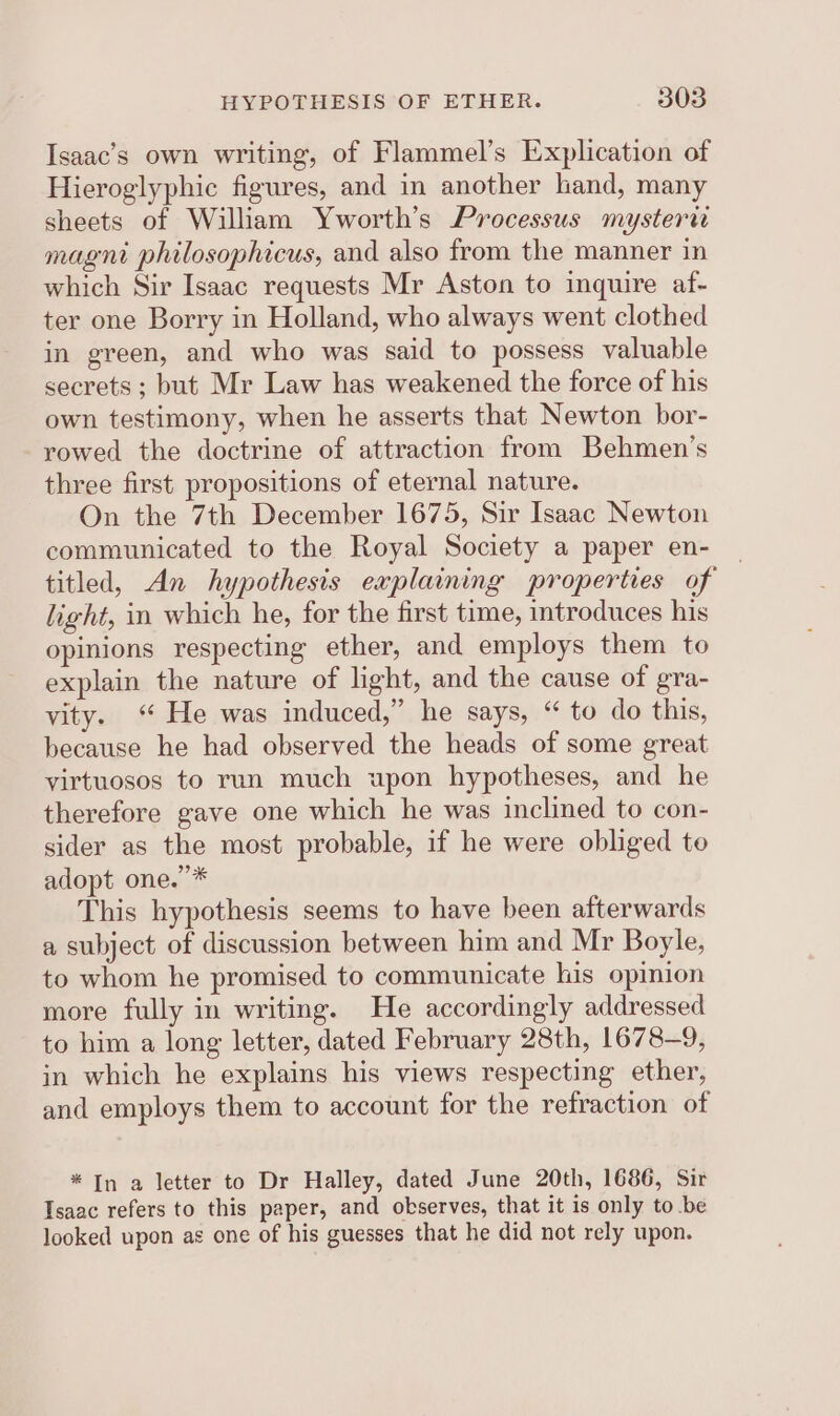 Isaac’s own writing, of Flammel’s Explication of Hieroglyphic figures, and in another hand, many sheets of William Yworth’s Processus mysterw magni philosophicus, and also from the manner in which Sir Isaac requests Mr Aston to inquire af- ter one Borry in Holland, who always went clothed in green, and who was said to possess valuable secrets ; but Mr Law has weakened the force of his own testimony, when he asserts that Newton bor- rowed the doctrine of attraction from Behmen’s three first propositions of eternal nature. On the 7th December 1675, Sir Isaac Newton communicated to the Royal Society a paper en- titled, An hypothesis explaining properties of light, in which he, for the first time, introduces his opinions respecting ether, and employs them to explain the nature of light, and the cause of gra- yvity. “ He was induced,” he says, “ to do this, because he had observed the heads of some great virtuosos to run much upon hypotheses, and he therefore gave one which he was inclined to con- sider as the most probable, if he were obliged to adopt one.”* This hypothesis seems to have been afterwards a subject of discussion between him and Mr Boyle, to whom he promised to communicate his opinion more fully in writing. He accordingly addressed to him a long letter, dated February 28th, 1678-9, in which he explains his views respecting ether, and employs them to account for the refraction of * In a letter to Dr Halley, dated June 20th, 1686, Sir Isaac refers to this paper, and observes, that it is only to be looked upon as one of his guesses that he did not rely upon.