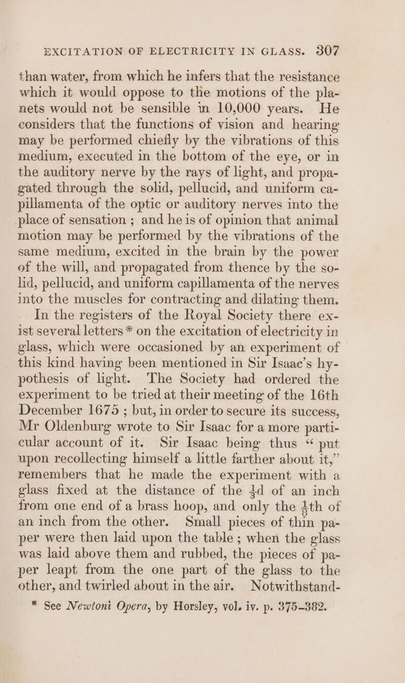 than water, from which he infers that the resistance which it would oppose to the motions of the pla- nets would not be sensible nm 10,000 years. He considers that the functions of vision and hearing may be performed chiefly by the vibrations of this medium, executed in the bottom of the eye, or in the auditory nerve by the rays of light, and propa- gated through the solid, pellucid, and uniform ca- pillamenta of the optic or auditory nerves into the place of sensation ; and he is of opinion that animal motion may be performed by the vibrations of the same medium, excited in the brain by the power of the will, and propagated from thence by the so- lid, pellucid, and uniform capillamenta of the nerves into the muscles for contracting and dilating them. In the registers of the Royal Society there ex- ist several letters * on the excitation of electricity in glass, which were occasioned by an experiment of this kind having been mentioned in Sir Isaac’s hy- pothesis of light. The Society had ordered the experiment to be tried at their meeting of the 16th December 1675 ; but, in order to secure its success, Mr Oldenburg wrote to Sir Isaac for a more parti- cular account of it. Sir Isaac being thus “ put upon recollecting himself a little farther about it,” remembers that he made the experiment with a glass fixed at the distance of the 4d of an inch from one end of a brass hoop, and only the 4th of an inch from the other. Small pieces of thin pa- per were then laid upon the table ; when the glass was laid above them and rubbed, the pieces of pa- per leapt from the one part of the glass to the other, and twirled about in the air. Notwithstand- * See Newtont Opera, by Horsley, vol. iv. p. 375-382.