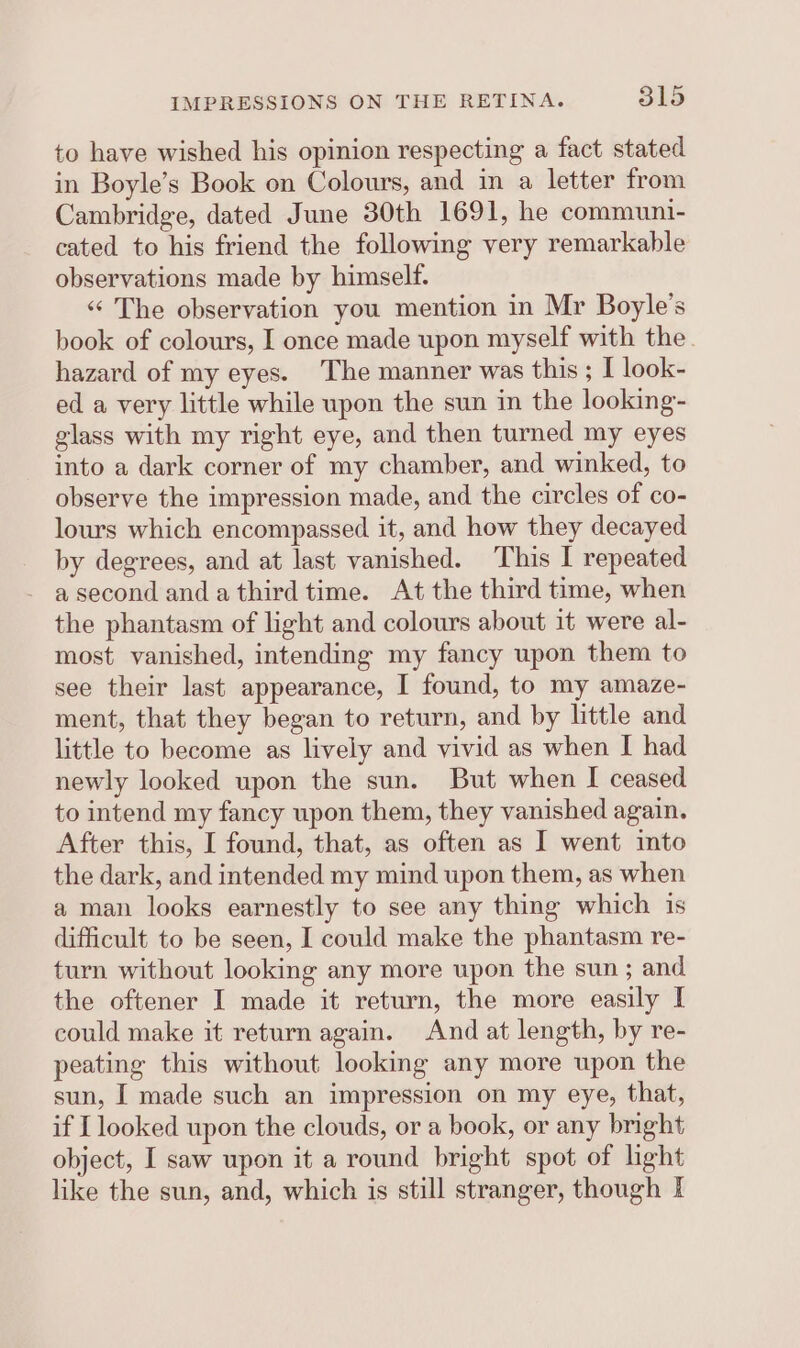 to have wished his opinion respecting a fact stated in Boyle’s Book on Colours, and in a letter from Cambridge, dated June 30th 1691, he communi- cated to his friend the following very remarkable observations made by himself. ‘«‘ The observation you mention in Mr Boyle’s book of colours, I once made upon myself with the. hazard of my eyes. ‘The manner was this ; I look- ed a very little while upon the sun in the looking- glass with my right eye, and then turned my eyes into a dark corner of my chamber, and winked, to observe the impression made, and the circles of co- lours which encompassed it, and how they decayed by degrees, and at last vanished. This I repeated - asecond anda third time. At the third time, when the phantasm of light and colours about it were al- most vanished, intending my fancy upon them to see their last appearance, I found, to my amaze- ment, that they began to return, and by little and little to become as lively and vivid as when I had newly looked upon the sun. But when I ceased to intend my fancy upon them, they vanished again. After this, I found, that, as often as I went into the dark, and intended my mind upon them, as when a man looks earnestly to see any thing which is difficult to be seen, I could make the phantasm re- turn without looking any more upon the sun ; and the oftener I made it return, the more easily I could make it return again. And at length, by re- peating this without looking any more upon the sun, I made such an impression on my eye, that, if [looked upon the clouds, or a book, or any bright object, I saw upon it a round bright spot of light like the sun, and, which is still stranger, though I