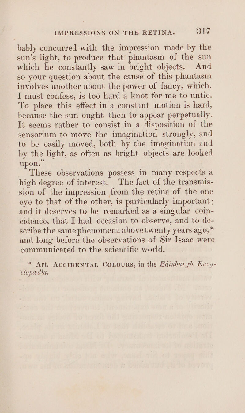 bably concurred with the impression made by the sun’s light, to produce that phantasm of the sun which he constantly saw in bright objects. And so your question about the cause of this phantasm involves another about the power of fancy, which, I must confess, is too hard a knot for me to untie. To place this effect in a constant motion is hard, because the sun ought then to appear perpetually. It seems rather to consist in a disposition of the sensorium to move the imagination strongly, and to be easily moved, both by the imagination and by the light, as often as bright objects are looked upon.” These observations possess in many respects a high degree of interest. The fact of the transmis- sion of the impression from the retina of the one eye to that of the other, is particularly important; and it deserves to be remarked as a singular coin- cidence, that I had occasion to observe, and to de- scribe the same phenomena above twenty years ago,* and long before the observations of Sir Isaac were communicated to the scientific world. * Art. ACCIDENTAL CoLours, in the Edinburgh Ency- clopedia.
