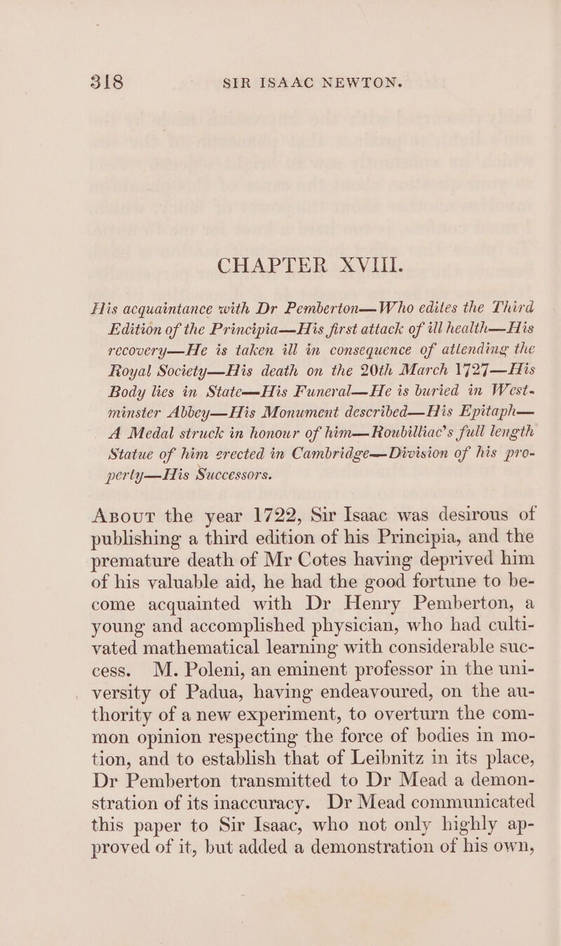 CHAPTER XVIII. Flis acquaintance with Dr Pemberton—Who edites the Third Edition of the Principia—His first attack of ill health—His recovery—He is taken ill in consequence of atlending the Royal Society—His death on the 20th March 1727—His Body lies in State—His Funeral—He is buried in West- minster Abbey—His Monument described—His Epitaph— A Medal struck in honour of him—Roubilliac’s full length Statue of him erected in Cambridge— Division of his pro- perly—His Successors. Axsout the year 1722, Sir Isaac was desirous of publishing a third edition of his Principia, and the premature death of Mr Cotes having deprived him of his valuable aid, he had the good fortune to be- come acquainted with Dr Henry Pemberton, a young and accomplished physician, who had culti- vated mathematical learning with considerable suc- cess. M. Poleni, an eminent professor in the uni- versity of Padua, having endeavoured, on the au- thority of a new experiment, to overturn the com- mon opinion respecting the force of bodies in mo- tion, and to establish that of Leibnitz in its place, Dr Pemberton transmitted to Dr Mead a demon- stration of its inaccuracy. Dr Mead communicated this paper to Sir Isaac, who not only highly ap- proved of it, but added a demonstration of his own,