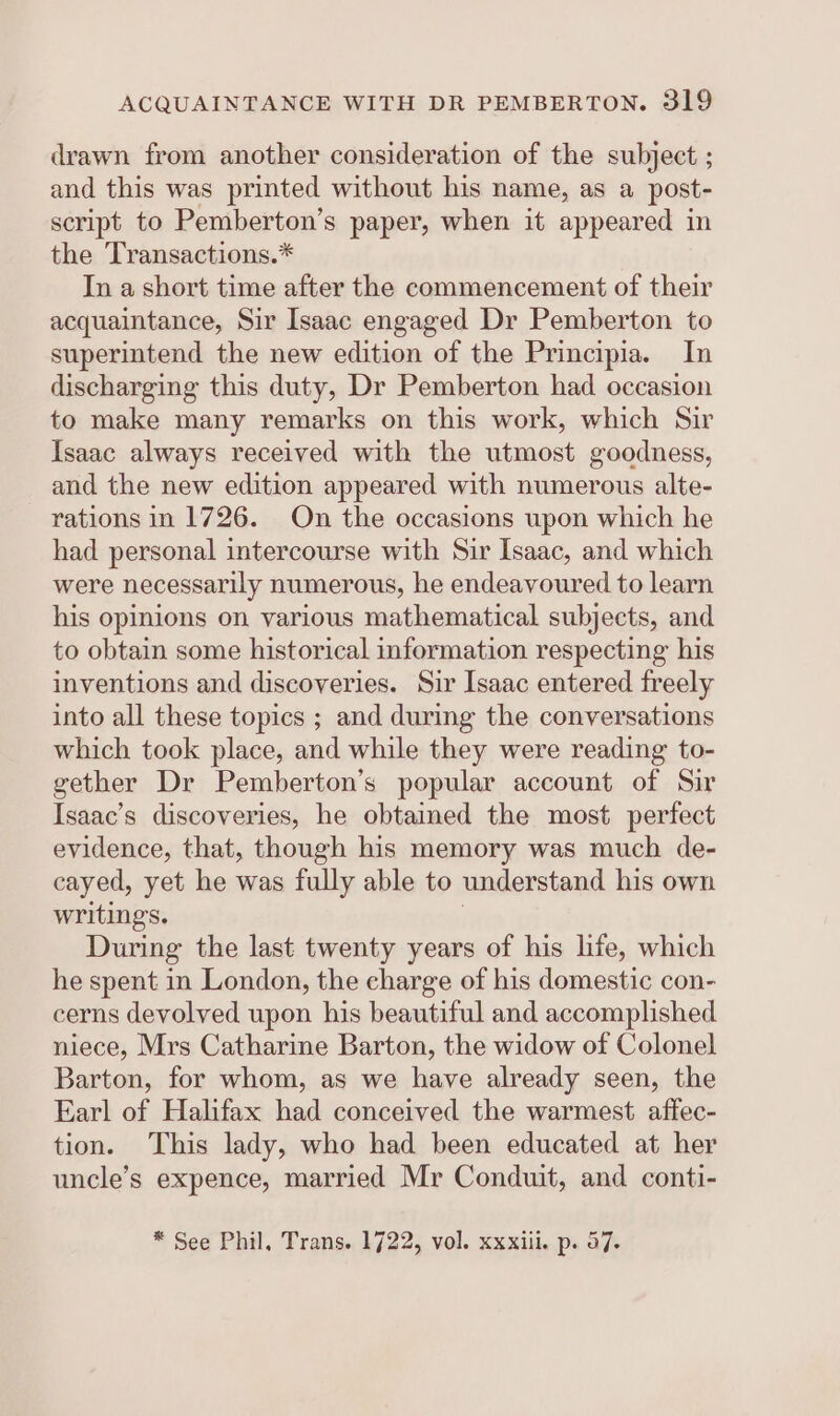 drawn from another consideration of the subject ; and this was printed without his name, as a post- script to Pemberton’s paper, when it appeared in the ‘Transactions.* In a short time after the commencement of their acquaintance, Sir Isaac engaged Dr Pemberton to superintend the new edition of the Principia. In discharging this duty, Dr Pemberton had occasion to make many remarks on this work, which Sir Isaac always received with the utmost goodness, and the new edition appeared with numerous alte- rations in 1726. On the occasions upon which he had personal intercourse with Sir Isaac, and which were necessarily numerous, he endeavoured to learn his opinions on various mathematical subjects, and to obtain some historical information respecting his inventions and discoveries. Sir Isaac entered freely into all these topics ; and during the conversations which took place, and while they were reading to- gether Dr Pemberton’s popular account of Sir Isaac’s discoveries, he obtained the most perfect evidence, that, though his memory was much de- cayed, yet he was fully able to understand his own writings. | During the last twenty years of his life, which he spent in London, the charge of his domestic con- cerns devolved upon his beautiful and accomplished niece, Mrs Catharine Barton, the widow of Colonel Barton, for whom, as we have already seen, the Earl of Halifax had conceived the warmest affec- tion. This lady, who had been educated at her uncle’s expence, married Mr Conduit, and conti- * See Phil, Trans. 1722, vol. xxxiii. p. 57.