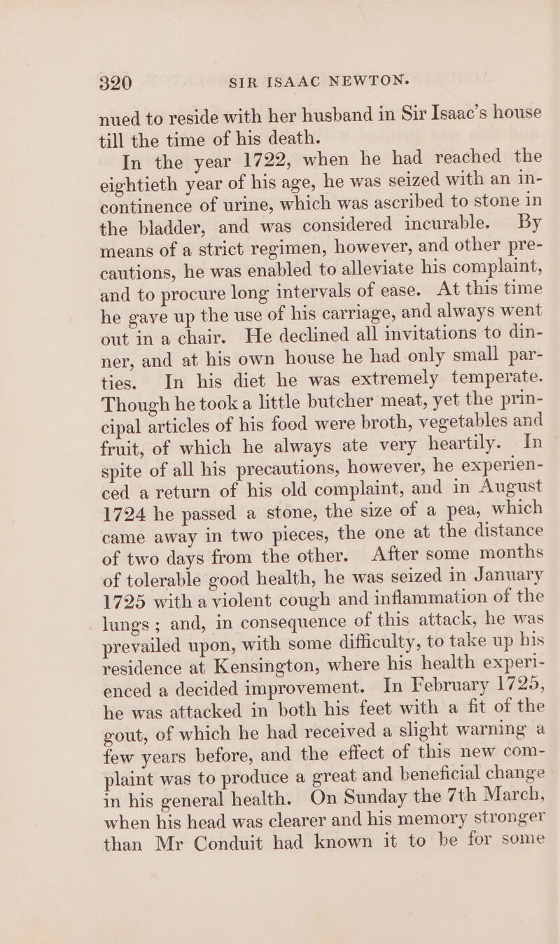 nued to reside with her husband in Sir Isaac’s house till the time of his death. In the year 1722, when he had reached the eightieth year of his age, he was seized with an in- continence of urine, which was ascribed to stone in the bladder, and was considered incurable. By means of a strict regimen, however, and other pre- cautions, he was enabled to alleviate his complaint, and to procure long intervals of ease. At this time he gaye up the use of his carriage, and always went out in a chair. He declined all invitations to din- ner, and at his own house he had only small par- ties. In his diet he was extremely temperate. Though he took a little butcher meat, yet the prin- cipal articles of his food were broth, vegetables and fruit, of which he always ate very heartily. In — spite of all his precautions, however, he experien- ced a return of his old complaint, and in August 1724 he passed a stone, the size of a pea, which came away in two pieces, the one at the distance of two days from the other. After some months of tolerable good health, he was seized in January 1725 with a violent cough and inflammation of the lungs ; and, in consequence of this attack, he was prevailed upon, with some difficulty, to take up his residence at Kensington, where his health experi- enced a decided improvement. In February 1725, he was attacked in both his feet with a fit of the gout, of which he had received a slight warning a few years before, and the effect of this new com- plaint was to produce a great and beneficial change in his general health. On Sunday the 7th March, when his head was clearer and his memory stronger than Mr Conduit had known it to be for some