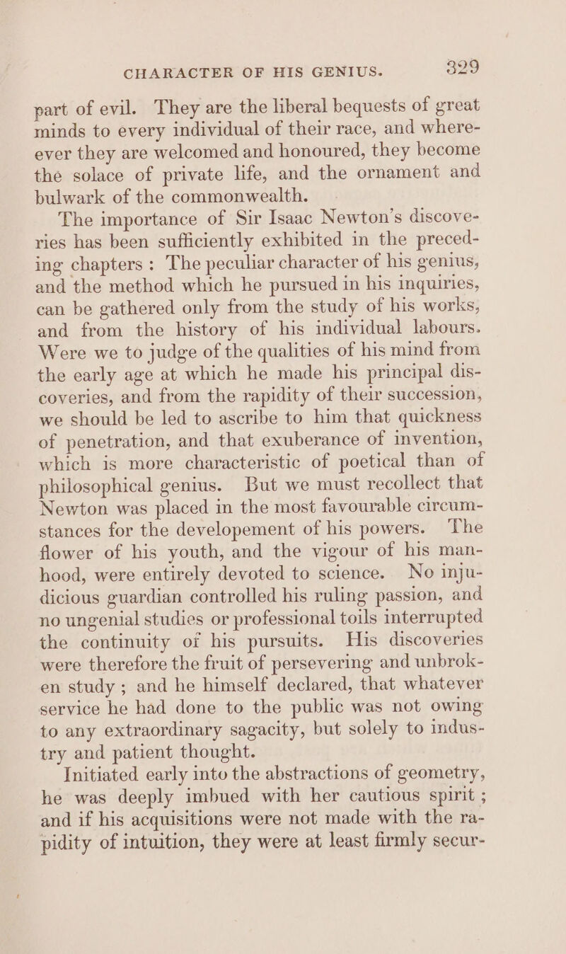 part of evil. They are the liberal bequests of great minds to every individual of their race, and where- ever they are welcomed and honoured, they become the solace of private life, and the ornament and bulwark of the commonwealth. The importance of Sir Isaac Newton’s discove- ries has been sufficiently exhibited in the preced- ing chapters : The peculiar character of his genius, and the method which he pursued in his inquiries, can be gathered only from the study of his works, and from the history of his individual labours. Were we to judge of the qualities of his mind from the early age at which he made his principal dis- coveries, and from the rapidity of their succession, we should be led to ascribe to him that quickness of penetration, and that exuberance of invention, which is more characteristic of poetical than of philosophical genius. But we must recollect that Newton was placed in the most favourable circum- stances for the developement of his powers. ‘The flower of his youth, and the vigour of his man- hood, were entirely devoted to science. No inju- dicious guardian controlled his ruling passion, and no ungenial studies or professional toils interrupted the continuity of his pursuits. His discoveries were therefore the fruit of persevering and unbrok- en study ; and he himself declared, that whatever service he had done to the public was not owing to any extraordinary sagacity, but solely to indus- try and patient thought. Initiated early into the abstractions of geometry, he was deeply imbued with her cautious spirit ; and if his acquisitions were not made with the ra- pidity of intuition, they were at least firmly secur-