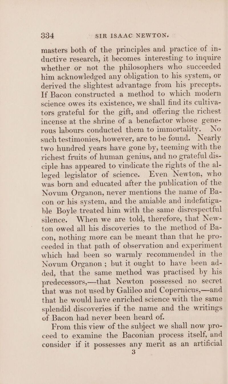 masters both of the principles and practice of in- ductive research, it becomes interesting to inquire whether or not the philosophers who succeeded him acknowledged any obligation to his system, or derived the slightest advantage from his precepts. If Bacon constructed a method to which modern science owes its existence, we shall find its cultiva- tors grateful for the gift, and offering the richest incense at the shrine of a benefactor whose gene- yous labours conducted them to immortality. No such testimonies, however, are to be found. Nearly two hundred years have gone by, teeming with the richest fruits of human genius, and no grateful dis- ciple has appeared to vindicate the rights of the al- leged legislator of science. Even Newton, who was born and educated after the publication of the Novum Organon, never mentions the name of Ba- con or his system, and the amiable and indefatiga- ble Boyle treated him with the same disrespectiul silence. When we are told, therefore, that New- ton owed all his discoveries to the method of Ba- con, nothing more can be meant than that he pro- ceeded in that path of observation and experiment which had been so warmly recommended in the Novum Organon ; but it ought to have been ad- ded, that the same method was practised by his predecessors,—that Newton possessed no secret that was not used by Galileo and Copernicus,—and that he would have enriched science with the same splendid discoveries if the name and the writings of Bacon had never been heard of. From this view of the subject we shall now pro- ceed to examine the Baconian process itself, and consider if it possesses any merit as an artificial 3