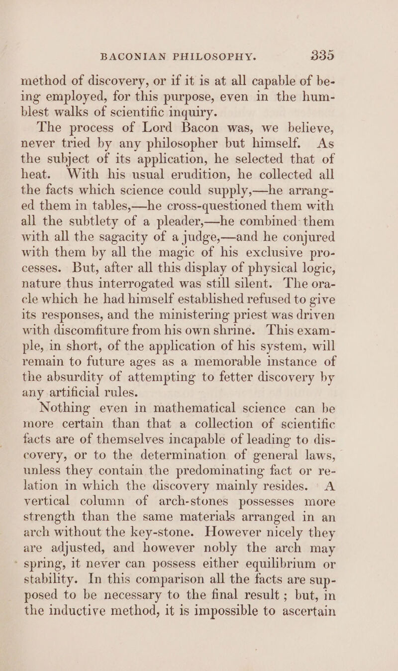 method of discovery, or if it is at all capable of be- ing employed, for this purpose, even in the hum- blest walks of scientific inquiry. The process of Lord Bacon was, we believe, never tried by any philosopher but himself. As the subject of its application, he selected that of heat. With his usual erudition, he collected all the facts which science could supply,—he arrang- ed them in tables,—he cross-questioned them with all the subtlety of a pleader,—he combined them with all the sagacity of a judge,—and he conjured with them by all the magic of his exclusive pro- cesses. But, after all this display of physical logic, nature thus interrogated was still silent. The ora- cle which he had himself established refused to give its responses, and the ministering priest was driven with discomfiture from his own shrine. This exam- ple, in short, of the application of his system, will remain to future ages as a memorable instance of the absurdity of attempting to fetter discovery by any artificial rules. Nothing even in mathematical science can be more certain than that a collection of scientific facts are of themselves incapable of leading to dis- covery, or to the determination of general laws, unless they contain the predominating fact or re- lation in which the discovery mainly resides. A vertical column of arch-stones possesses more strength than the same materials arranged in an arch without the key-stone. However nicely they are adjusted, and however nobly the arch may ' spring, it never can possess either equilibrium or stability. In this comparison all the facts are sup- posed to be necessary to the final result ; but, in the inductive method, it is impossible to ascertain