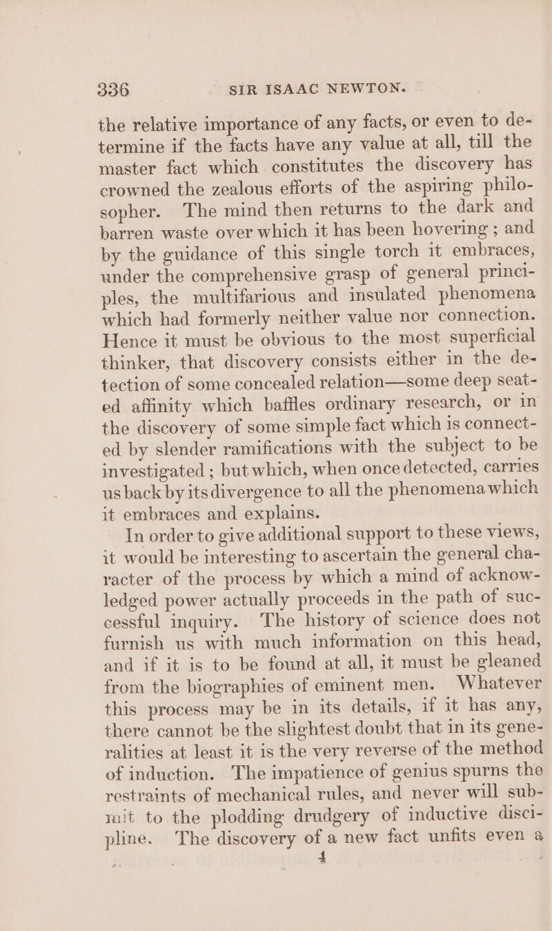 the relative importance of any facts, or even to de- termine if the facts have any value at all, till the master fact which constitutes the discovery has crowned the zealous efforts of the aspiring philo- sopher. The mind then returns to the dark and barren waste over which it has been hovering ; and by the guidance of this single torch it embraces, under the comprehensive grasp of general princi- ples, the multifarious and insulated phenomena which had formerly neither value nor connection. Hence it must be obvious to the most superficial thinker, that discovery consists either in the de- tection of some concealed relation—some deep seat- ed affinity which baffles ordinary research, or in the discovery of some simple fact which is connect- ed by slender ramifications with the subject to be investigated ; but which, when once detected, carries us back by its divergence to all the phenomena which it embraces and explains. In order to give additional support to these views, it would be interesting to ascertain the general cha- racter of the process by which a mind of acknow- ledged power actually proceeds in the path of suc- cessful inquiry. The history of science does not furnish us with much information on this head, and if it is to be found at all, it must be gleaned from the biographies of eminent men. Whatever this process may be in its details, if it has any, there cannot be the slightest doubt that in its gene- yalities at least it is the very reverse of the method of induction. The impatience of genius spurns the restraints of mechanical rules, and never will sub- mit to the plodding drudgery of inductive disci- pline. The discovery of a new fact unfits even a