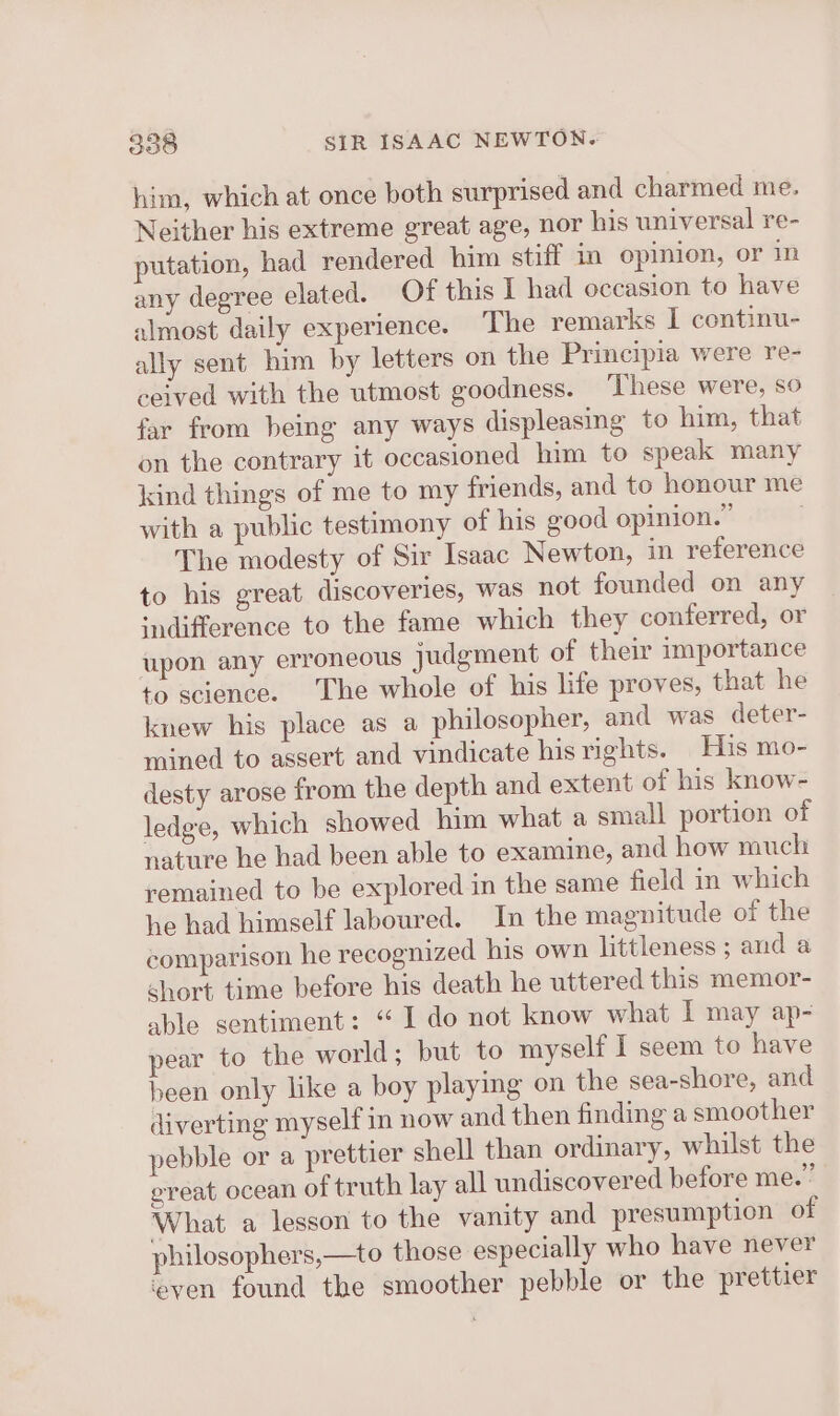 him, which at once both surprised and charmed me. Neither his extreme great age, nor his universal re- putation, had rendered him stiff in opinion, or in any degree elated. Of this I had occasion to have almost daily experience. The remarks I continu- ally sent him by letters on the Principia were re- ceived with the utmost goodness. ‘These were, so far from being any ways displeasing to him, that on the contrary it occasioned him to speak many kind things of me to my friends, and to honour me with a public testimony of his good opinion.” . The modesty of Sir Isaac Newton, in reference to his great discoveries, was not founded on any ‘difference to the fame which they conferred, or upon any erroneous judgment of their importance to science. The whole of his life proves, that he knew his place as a philosopher, and was deter- mined to assert and vindicate hisrights. His mo- desty arose from the depth and extent of his know- ledge, which showed him what a small portion of nature he had been able to examine, and how much remained to be explored in the same field in which he had himself laboured. In the magnitude of the comparison he recognized his own littleness ; and a short time before his death he uttered this memor- able sentiment: “1 do not know what I may ap- pear to the world; but to myself I seem to have heen only like a boy playing on the sea-shore, and diverting myself in now and then finding a smoother pebble or a prettier shell than ordinary, whilst the ereat ocean of truth lay all undiscovered before me.” What a lesson to the vanity and presumption of philosophers,—to those especially who have never even found the smoother pebble or the prettier