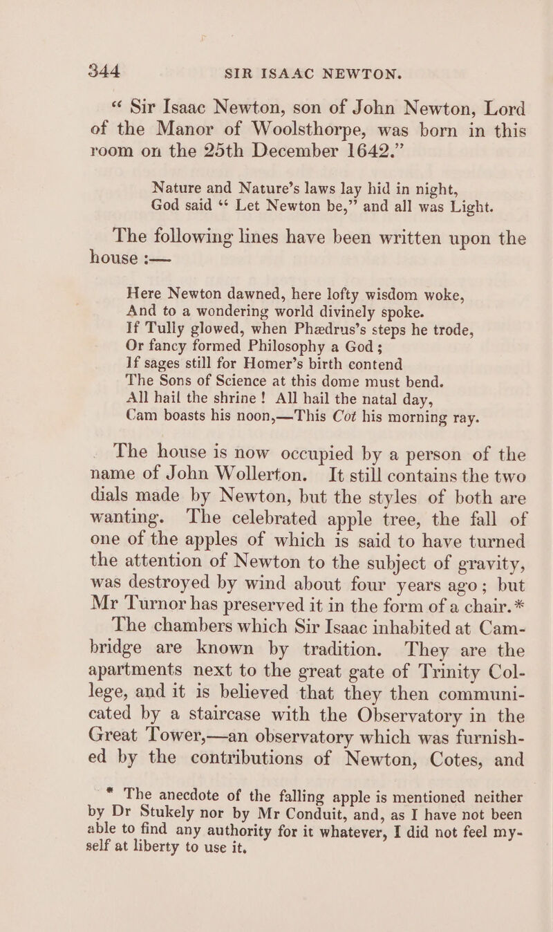 « Sir Isaac Newton, son of John Newton, Lord of the Manor of Woolsthorpe, was born in this room on the 25th December 1642.” Nature and Nature’s laws lay hid in night, God said ** Let Newton be,” and all was Light. The following lines have been written upon the house :— Here Newton dawned, here lofty wisdom woke, And to a wondering world divinely spoke. If Tully glowed, when Phedrus’s steps he trode, Or fancy formed Philosophy a God ; If sages still for Homer’s birth contend The Sons of Science at this dome must bend. All hail the shrine! All hail the natal day, Cam boasts his noon,—This Cot his morning ray. The house is now occupied by a person of the name of John Wollerton. It still contains the two dials made by Newton, but the styles of both are wanting. The celebrated apple tree, the fall of one of the apples of which is said to have turned the attention of Newton to the subject of gravity, was destroyed by wind about four years ago; but Mr Turnor has preserved it in the form of a chair. * The chambers which Sir Isaac inhabited at Cam- bridge are known by tradition. They are the apartments next to the great gate of Trinity Col- lege, and it is believed that they then communi- cated by a staircase with the Observatory in the Great Tower,—an observatory which was furnish- ed by the contributions of Newton, Cotes, and _ The anecdote of the falling apple is mentioned neither by Dr Stukely nor by Mr Conduit, and, as I have not been able to find any authority for it whatever, I did not feel my- self at liberty to use it.