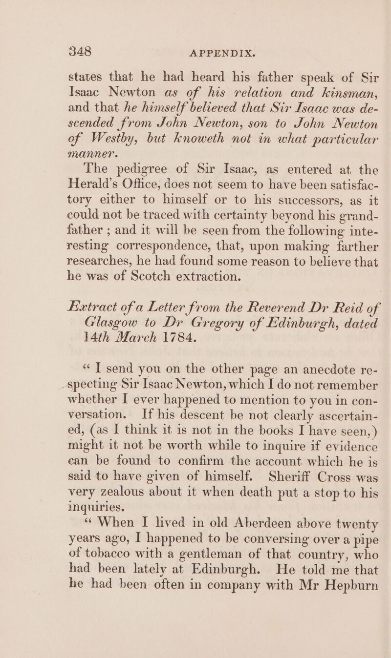 states that he had heard his father speak of Sir Isaac Newton as of his relation and kinsman, and that he himself believed that Sir Isaac was de- scended from John Newton, son to John Newton of Westby, but knoweth not in what particular manner. The pedigree of Sir Isaac, as entered at the Herald’s Office, does not seem to have been satisfac- tory either to himself or to his successors, as it could not be traced with certainty beyond his grand- father ; and it will be seen from the following inte- resting correspondence, that, upon making farther researches, he had found some reason to believe that he was of Scotch extraction. Extract of a Letter from the Reverend Dr Reid of Glasgow to Dr Gregory of Edinburgh, dated 14th March 1784. “ T send you on the other page an anecdote re- Specting Sir Isaac Newton, which I do not remember whether I ever happened to mention to you in con- versation. If his descent be not clearly ascertain- ed, (as I think it is not in the books I have seen, ) might it not be worth while to inquire if evidence ean be found to confirm the account which he is said to have given of himself. Sheriff Cross was very zealous about it when death put a stop to his inquiries. “When I lived in old Aberdeen above twenty years ago, I happened to be conversing over a pipe of tobacco with a gentleman of that country, who had been lately at Edinburgh. He told me that he had been often in company with Mr Hepburn