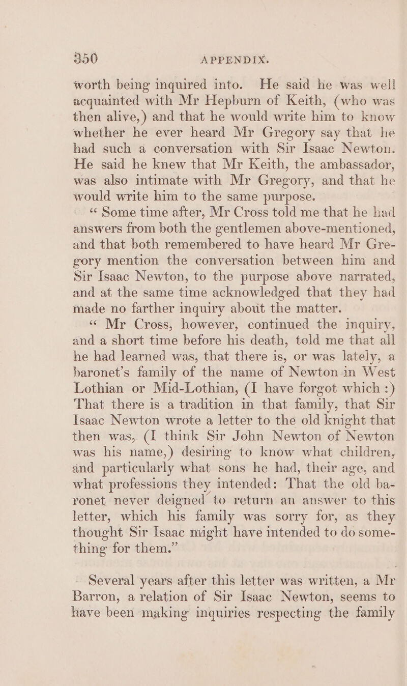 worth being inquired into. He said he was well acquainted with Mr Hepburn of Keith, (who was then alive,) and that he would write him to know whether he ever heard Mr Gregory say that he had such a conversation with Sir Isaac Newton. He said he knew that Mr Keith, the ambassador, was also intimate with Mr Gregory, and that he would write him to the same purpose. «Some time after, Mr Cross told me that he had answers from both the gentlemen above-mentioned, and that both remembered to have heard Mr Gre- gory mention the conversation between him and Sir Isaac Newton, to the purpose above narrated, and at the same time acknowledged that they had made no farther inquiry about the matter. “« Mr Cross, however, continued the inquiry, and a short time before his death, told me that all he had learned was, that there is, or was lately, a baronet’s family of the name of Newton in West Lothian or Mid-Lothian, (I have forgot which :) That there is a tradition in that family, that Sir Isaac Newton wrote a letter to the old knight that then was, (I think Sir John Newton of Newton was his name,) desiring to know what children, and particularly what sons he had, their age, and what professions they intended: That the ‘old ba- ronet never deigned to return an answer to this letter, which his family was sorry for, as they thought Sir Isaac might have intended to do some- thing for them.” Several years after this letter was written, a Mr Barron, a relation of Sir Isaac Newton, seems to have been making inquiries respecting the family