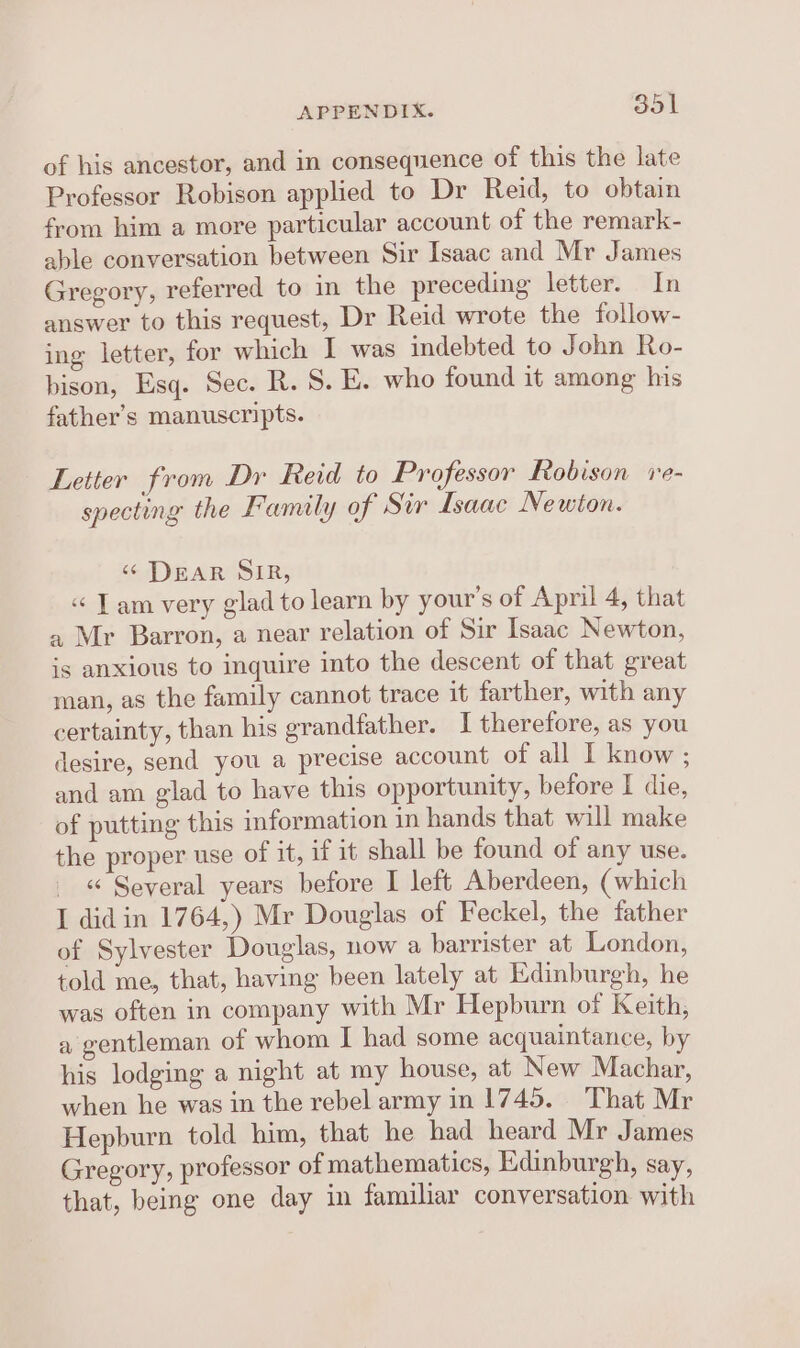 of his ancestor, and in consequence of this the late Professor Robison applied to Dr Reid, to obtain from him a more particular account of the remark- able conversation between Sir Isaac and Mr James Gregory, referred to in the preceding letter. In answer to this request, Dr Reid wrote the follow- ing letter, for which I was indebted to John Ro- bison, Esq. Sec. R. S. E. who found it among his father’s manuscripts. Letter from Dr Reid to Professor Robison re- specting the Family of Sir Isaac Newton. “&lt; DEAR SIR, « Tam very glad to learn by your's of April 4, that a Mr Barron, a near relation of Sir Isaac Newton, is anxious to inquire into the descent of that great man, as the family cannot trace it farther, with any certainty, than his grandfather. I therefore, as you desire, send you a precise account of all I know ; and am glad to have this opportunity, before I die, of putting this information in hands that will make the proper use of it, if it shall be found of any use. _ « Several years before I left Aberdeen, (which I did in 1764,) Mr Douglas of Feckel, the father of Sylvester Douglas, now a barrister at London, told me, that, having been lately at Edinburgh, he was often in company with Mr Hepburn of Keith, a gentleman of whom I had some acquaintance, by his lodging a night at my house, at New Machar, when he was in the rebel army in 1745. That Mr Hepburn told him, that he had heard Mr James Gregory, professor of mathematics, Edinburgh, say, that, being one day in familiar conversation with