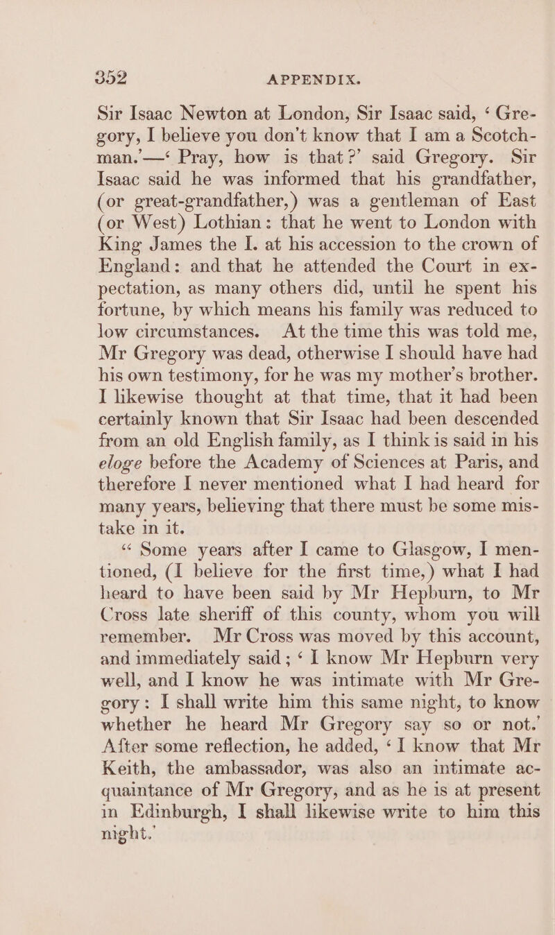 Sir Isaac Newton at London, Sir Isaac said, ‘ Gre- gory, I believe you don’t know that I am a Scotch- man. —‘ Pray, how is that?’ said Gregory. Sir Isaac said he was informed that his grandfather, (or great-grandfather,) was a gentleman of East (or West) Lothian: that he went to London with King James the I. at his accession to the crown of England: and that he attended the Court in ex- pectation, as many others did, until he spent his fortune, by which means his family was reduced to low circumstances. At the time this was told me, Mr Gregory was dead, otherwise I should have had his own testimony, for he was my mother’s brother. I likewise thought at that time, that it had been certainly known that Sir Isaac had been descended from an old English family, as I think is said in his eloge before the Academy of Sciences at Paris, and therefore I never mentioned what I had heard for many years, believing that there must be some mis- take in it. “‘ Some years after I came to Glasgow, I men- tioned, (I believe for the first time,) what I had heard to have been said by Mr Hepburn, to Mr Cross late sheriff of this county, whom you will remember. Mr Cross was moved by this account, and immediately said; ‘ 1 know Mr Hepburn very well, and I know he was intimate with Mr Gre- gory: I shall write him this same night, to know whether he heard Mr Gregory say so or not. After some reflection, he added, ‘1 know that Mr Keith, the ambassador, was also an intimate ac- quaintance of Mr Gregory, and as he is at present in Edinburgh, I shall likewise write to him this might.’