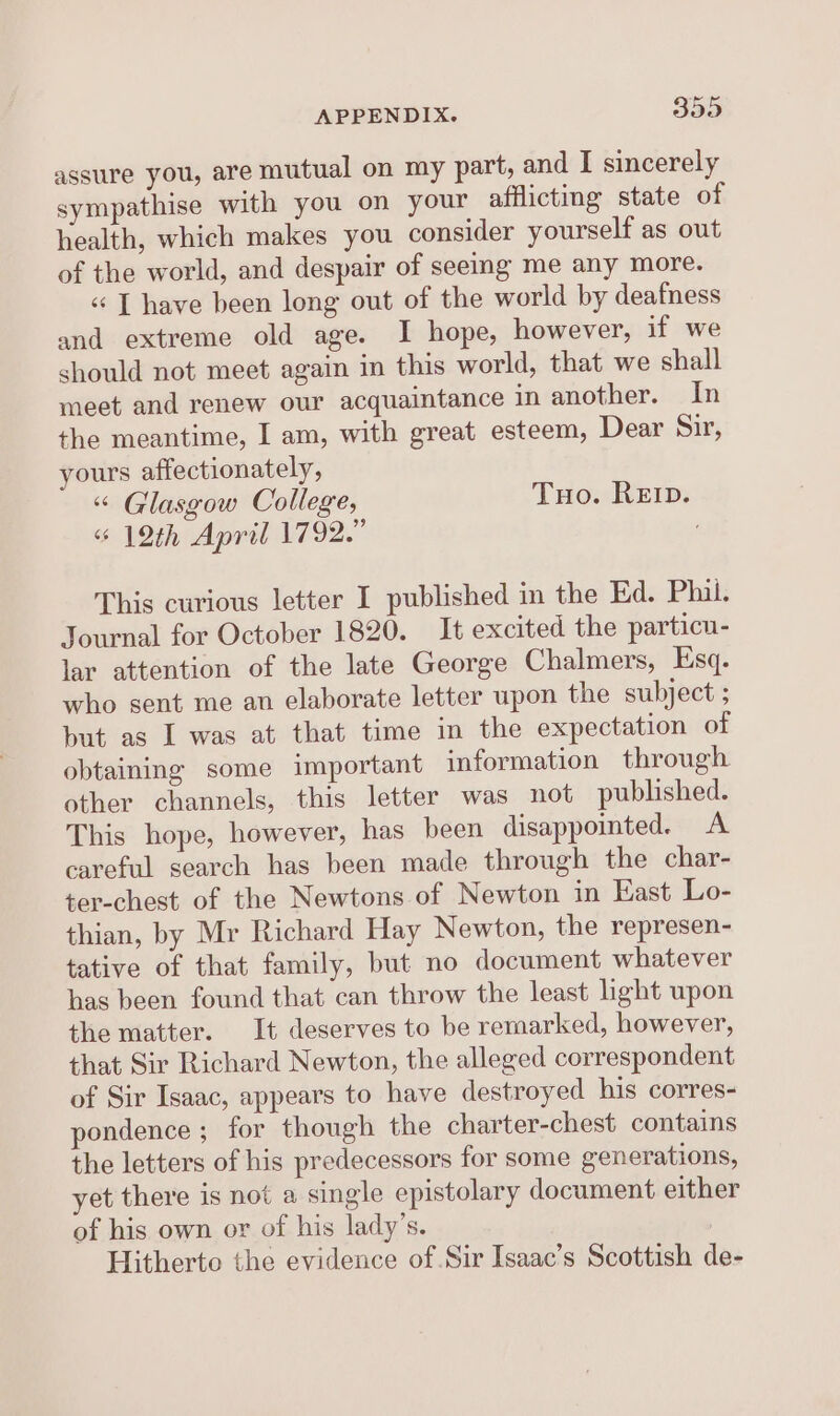assure you, are mutual on my part, and I sincerely sympathise with you on your afflicting state of health, which makes you consider yourself as out of the world, and despair of seeing me any more. « [ have been long out of the world by deafness and extreme old age. I hope, however, if we should not meet again in this world, that we shall meet and renew our acquaintance in another. In the meantime, I am, with great esteem, Dear Sir, yours affectionately, “ Glasgow College, Tuo. Rep. “12th April 1792.” This curious letter I published in the Ed. Phil. Journal for October 1820. It excited the particu- lar attention of the late George Chalmers, Esq. who sent me an elaborate letter upon the subject ; but as I was at that time in the expectation of obtaining some important information through other channels, this letter was not published. This hope, however, has been disappointed. A careful search has been made through the char- ter-chest of the Newtons of Newton in East Lo- thian, by Mr Richard Hay Newton, the represen- tative of that family, but no document whatever has been found that can throw the least light upon the matter. It deserves to be remarked, however, that Sir Richard Newton, the alleged correspondent of Sir Isaac, appears to have destroyed his corres- pondence ; for though the charter-chest contains the letters of his predecessors for some generations, yet there is not a single epistolary document either of his own or of his lady’s. Hitherto the evidence of Sir Isaac’s Scottish de-