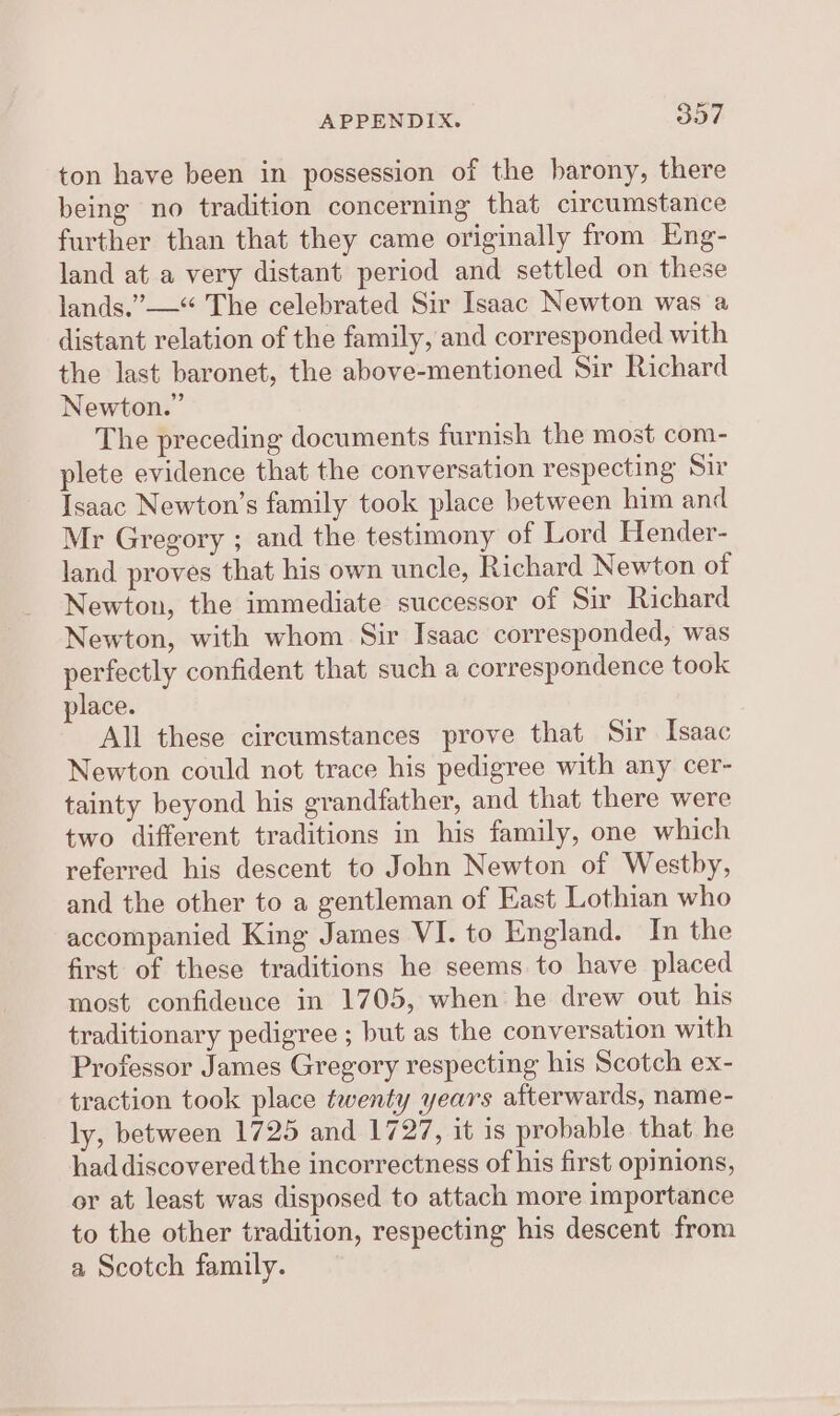 ton have been in possession of the barony, there being no tradition concerning that circumstance further than that they came originally from Eng- land ata very distant period and settled on these lands.” —“ The celebrated Sir Isaac Newton was a distant relation of the family, and corresponded with the last baronet, the above-mentioned Sir Richard Newton.” The preceding documents furnish the most com- plete evidence that the conversation respecting Sir Isaac Newton’s family took place between him and Mr Gregory ; and the testimony of Lord Hender- land proves that his own uncle, Richard Newton of Newton, the immediate successor of Sir Richard Newton, with whom Sir Isaac corresponded, was perfectly confident that such a correspondence took place. All these circumstances prove that Sir Isaac Newton could not trace his pedigree with any cer- tainty beyond his grandfather, and that there were two different traditions in his family, one which referred his descent to John Newton of Westby, and the other to a gentleman of East Lothian who accompanied King James VI. to England. In the first of these traditions he seems to have placed most confidence in 1705, when he drew out his traditionary pedigree ; but as the conversation with Professor James Gregory respecting his Scotch ex- traction took place twenty years afterwards, name- ly, between 1725 and 1727, it is probable that he had discovered the incorrectness of his first opinions, or at least was disposed to attach more importance to the other tradition, respecting his descent from a Scotch family.