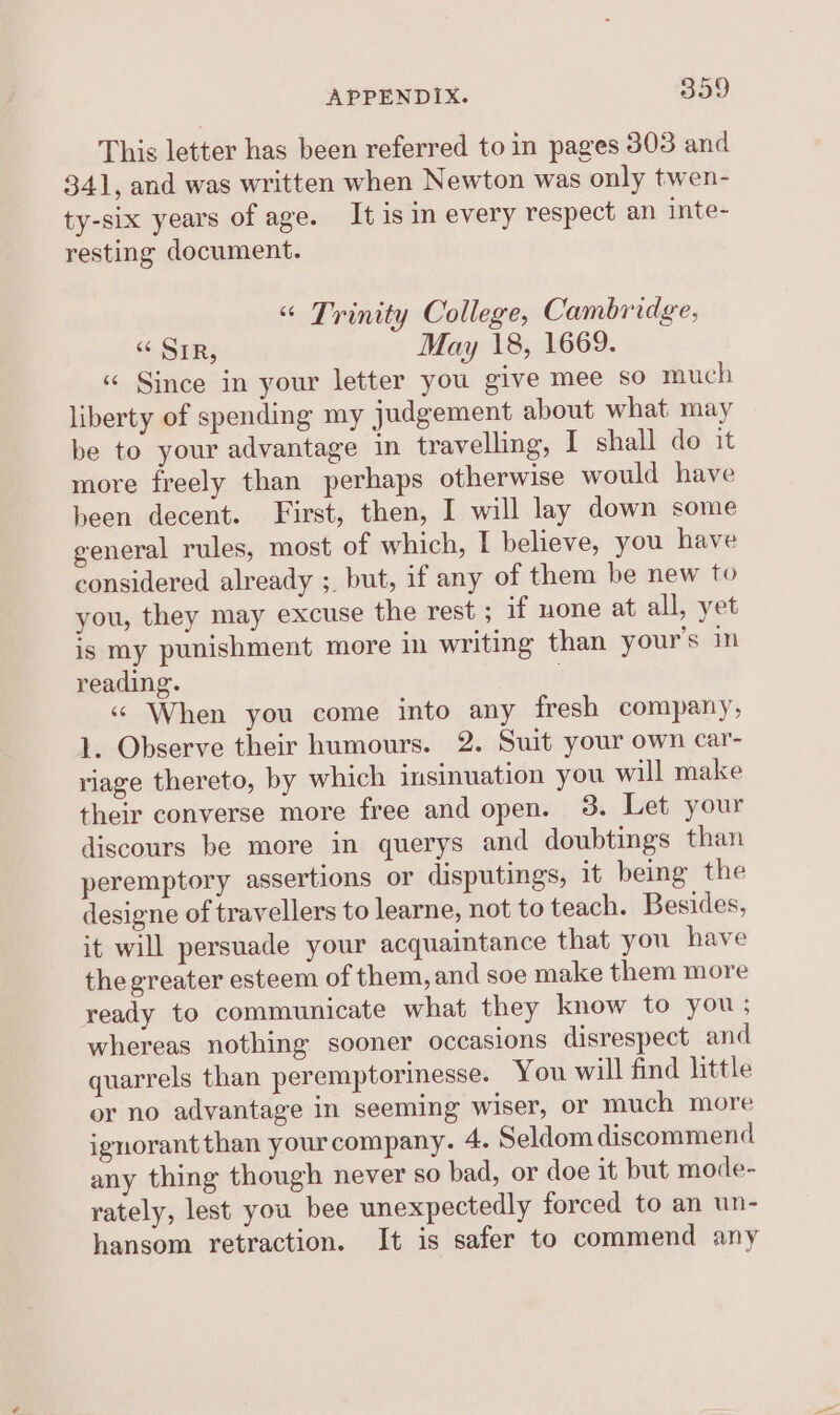 This letter has been referred to in pages 303 and 341, and was written when Newton was only twen- ty-six years of age. It is in every respect an inte- resting document. “« Trinity College, Cambridge, “SIR, May 18, 1669. « Since in your letter you give mee so much liberty of spending my judgement about what may be to your advantage in travelling, I shall do it more freely than perhaps otherwise would have been decent. First, then, I will lay down some general rules, most of which, I believe, you have considered already ; but, if any of them be new to you, they may excuse the rest ; if none at all, yet is my punishment more in writing than your’s in reading. . «« When you come into any fresh company, 1. Observe their humours. 2. Suit your own car- riage thereto, by which insinuation you will make their converse more free and open. 3. Let your discours be more in querys and doubtings than peremptory assertions or disputings, it being the designe of travellers to learne, not to teach. Besides, it will persuade your acquaintance that you have the greater esteem of them, and soe make them more ready to communicate what they know to you; whereas nothing sooner occasions disrespect and quarrels than peremptorinesse. You will find little or no advantage in seeming wiser, or much more ignorantthan your company. 4. Seldom discommend any thing though never so bad, or doe it but mode- rately, lest you bee unexpectedly forced to an un- hansom retraction. It is safer to commend any