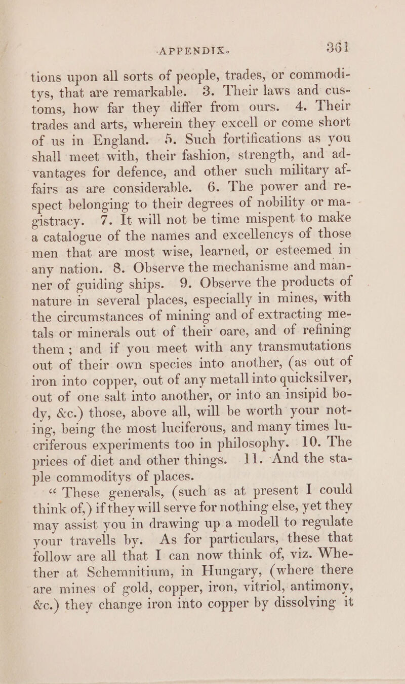 tions upon all sorts of people, trades, or commodi- tys, that are remarkable. 3. Their laws and cus- toms, how far they differ from ours. 4. Their trades and arts, wherein they excell or come short of us in England. 45. Such fortifications as you shall meet with, their fashion, strength, and ad- vantages for defence, and other such military af- fairs as are considerable. 6. The power and re- spect belonging to their degrees of nobility or ma- gistracy. 7. It will not be time mispent to make a catalogue of the names and excellencys of those men that are most wise, learned, or esteemed in any nation. 8. Observe the mechanisme and man- ner of guiding ships. 9. Observe the products of nature in several places, especially in mines, with the circumstances of mining and of extracting me- tals or minerals out of their oare, and of refining them; and if you meet with any transmutations out of their own species into another, (as out of iron into copper, out of any metall into quicksilver, out of one salt into another, or into an insipid bo- dy, &amp;c.) those, above all, will be worth your not- ing, being the most luciferous, and many times lu- criferous experiments too in philosophy. 10. The prices of diet and other things. 11. -And the sta- ple commoditys of places. “ These generals, (such as at present I could think of,) if they will serve for nothing else, yet they may assist you in drawing up a modell to regulate your travells by. As for particulars, these that follow are all that I can now think of, viz. Whe- ther at Schemnitium, in Hungary, (where there are mines of gold, copper, iron, vitriol, antimony, &amp;c.) they change iron into copper by dissolving it