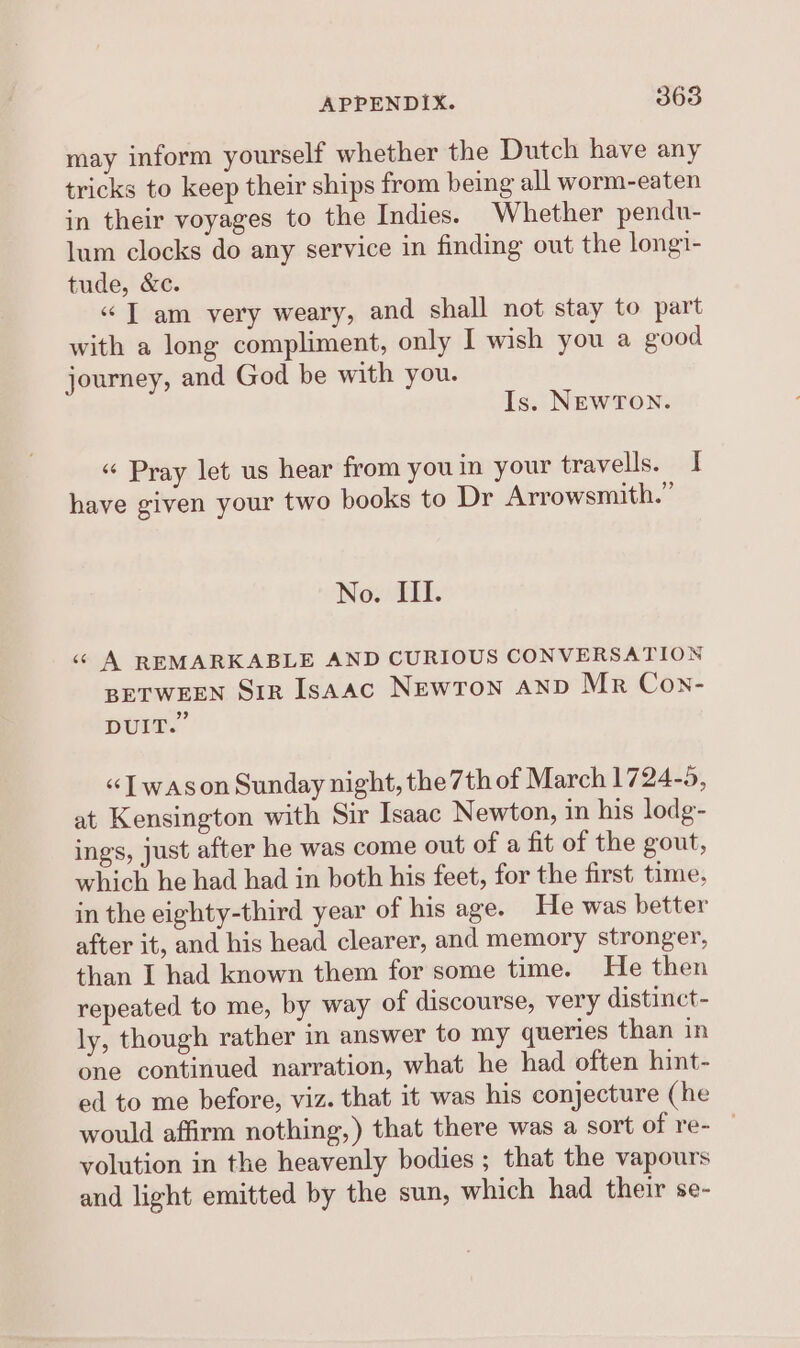 may inform yourself whether the Dutch have any tricks to keep their ships from being all worm-eaten in their voyages to the Indies. Whether pendu- lum clocks do any service in finding out the longi- tude, &amp;c. «“ T am very weary, and shall not stay to part with a long compliment, only I wish you a good journey, and God be with you. Is. NEWTON. « Pray let us hear from you in your travells. i have given your two books to Dr Arrowsmith.” No. III. «© A REMARKABLE AND CURIOUS CONVERSATION BETWEEN Sir IsAAc NEWTON AND Mr Con- 99 DUIT. «[ wason Sunday night, the 7th of March 1724-5, at Kensington with Sir Isaac Newton, in his lodg- ings, just after he was come out of a fit of the gout, which he had had in both his feet, for the first time, in the eighty-third year of his age. He was better after it, and his head clearer, and memory stronger, than I had known them for some time. He then repeated to me, by way of discourse, very distinct- ly, though rather in answer to my queries than in one continued narration, what he had often hint- ed to me before, viz. that it was his conjecture (he would affirm nothing,) that there was a sort of re- — volution in the heavenly bodies ; that the vapours and light emitted by the sun, which had their se-